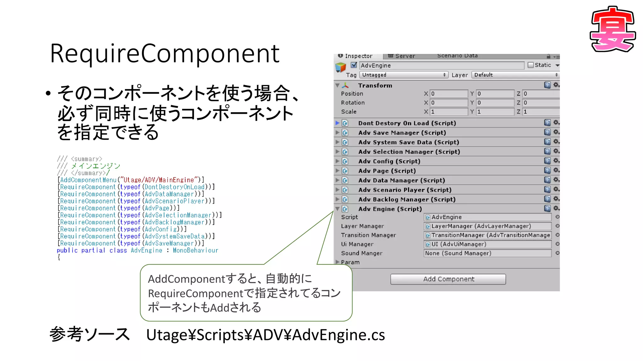RequireComponent
• そのコンポーネントを使う場合、
必ず同時に使うコンポーネント
を指定できる
参考ソース Utage¥Scripts¥ADV¥AdvEngine.cs
AddComponentすると、自動的に
RequireComponentで指定されてるコン
ポーネントもAddされる
 