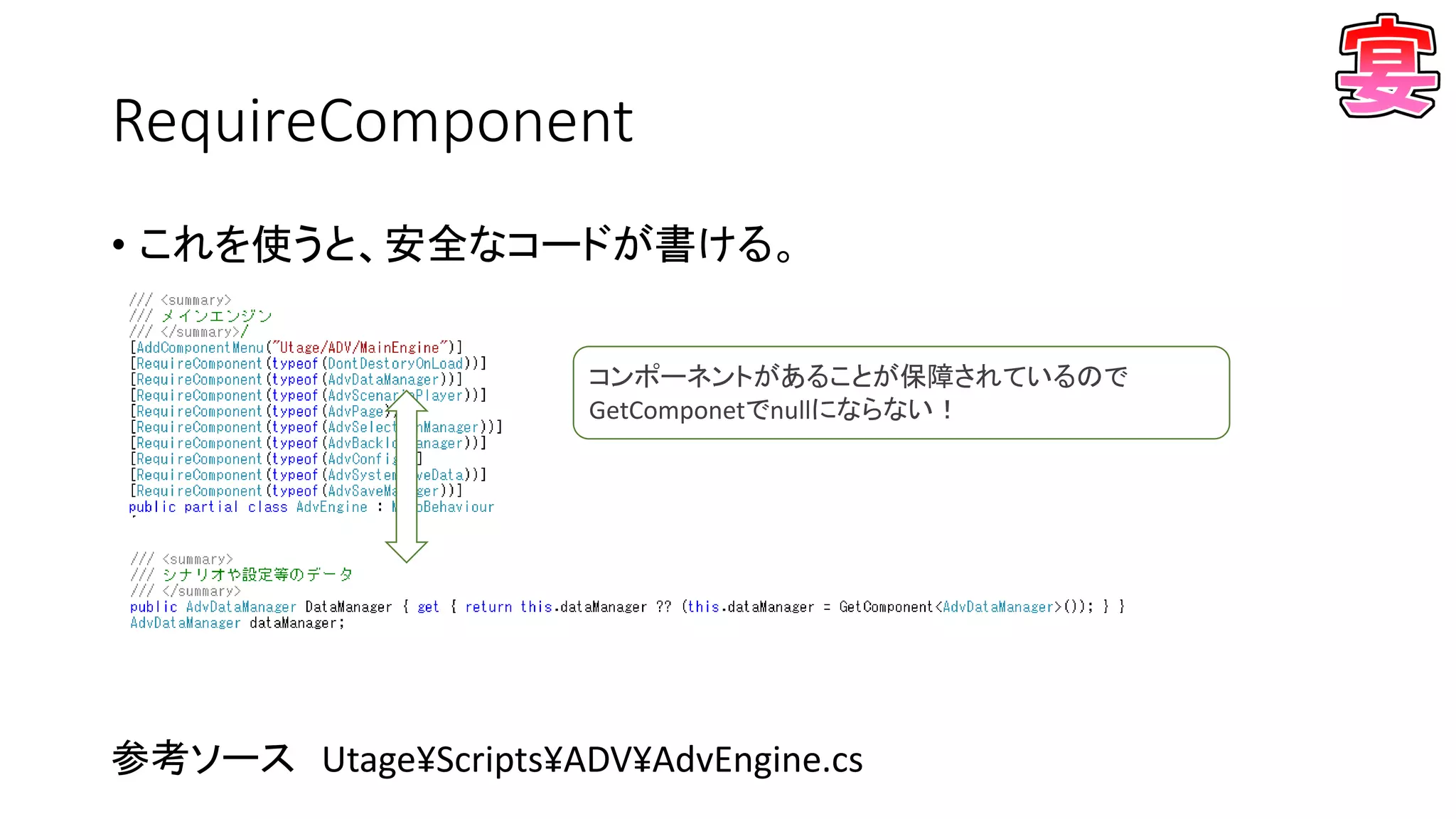 RequireComponent
• これを使うと、安全なコードが書ける。
参考ソース Utage¥Scripts¥ADV¥AdvEngine.cs
コンポーネントがあることが保障されているので
GetComponetでnullにならない！
 