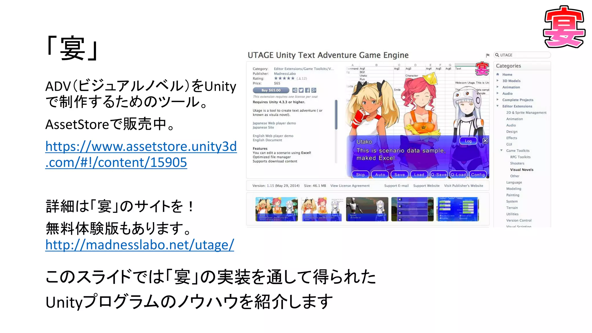 「宴」
このスライドでは「宴」の実装を通して得られた
Unityプログラムのノウハウを紹介します
ADV（ビジュアルノベル）をUnity
で制作するためのツール。
AssetStoreで販売中。
https://www.assetstore.unity3d
.com/#!/content/15905
詳細は「宴」のサイトを！
無料体験版もあります。
http://madnesslabo.net/utage/
 