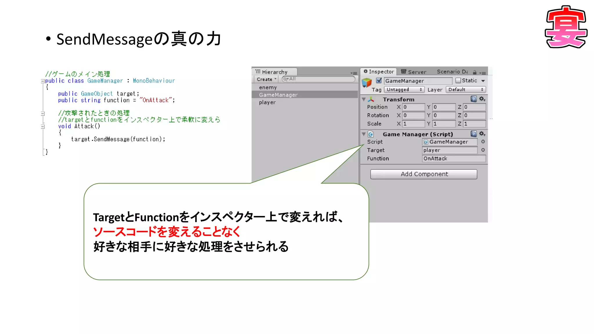 • SendMessageの真の力
TargetとFunctionをインスペクター上で変えれば、
ソースコードを変えることなく
好きな相手に好きな処理をさせられる
 