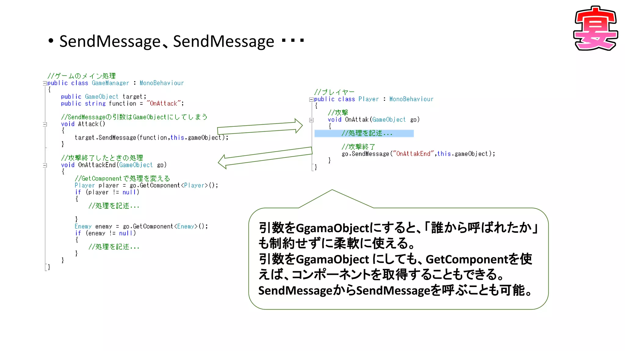 • SendMessage、SendMessage ・・・
引数をGgamaObjectにすると、「誰から呼ばれたか」
も制約せずに柔軟に使える。
引数をGgamaObject にしても、GetComponentを使
えば、コンポーネントを取得することもできる。
SendMessageからSendMessageを呼ぶことも可能。
 
