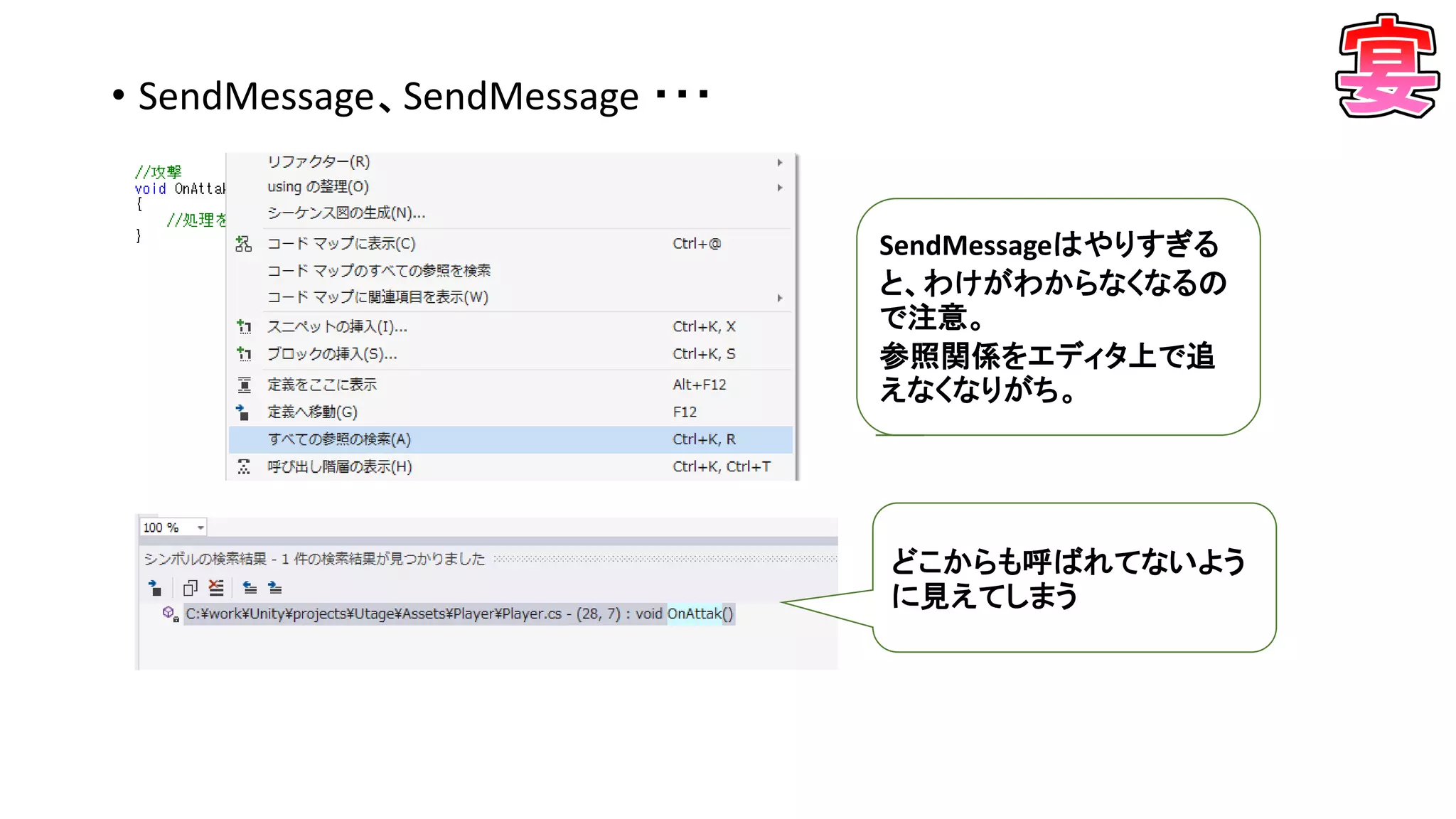 • SendMessage、SendMessage ・・・
SendMessageはやりすぎる
と、わけがわからなくなるの
で注意。
参照関係をエディタ上で追
えなくなりがち。
どこからも呼ばれてないよう
に見えてしまう
 