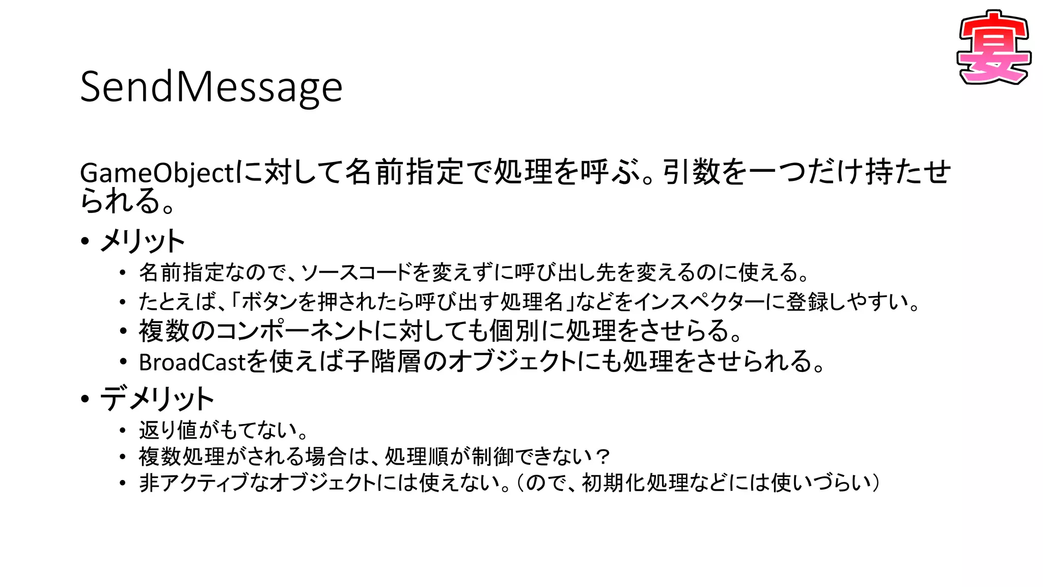SendMessage
GameObjectに対して名前指定で処理を呼ぶ。引数を一つだけ持たせ
られる。
• メリット
• 名前指定なので、ソースコードを変えずに呼び出し先を変えるのに使える。
• たとえば、「ボタンを押されたら呼び出す処理名」などをインスペクターに登録しやすい。
• 複数のコンポーネントに対しても個別に処理をさせらる。
• BroadCastを使えば子階層のオブジェクトにも処理をさせられる。
• デメリット
• 返り値がもてない。
• 複数処理がされる場合は、処理順が制御できない？
• 非アクティブなオブジェクトには使えない。（ので、初期化処理などには使いづらい）
 
