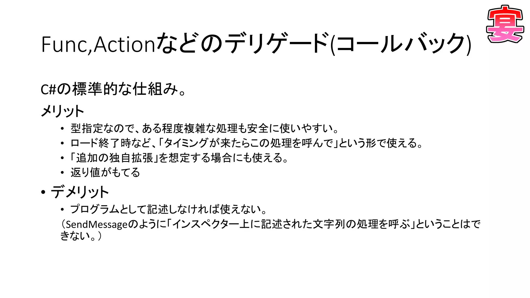 Func,Actionなどのデリゲード(コールバック)
C#の標準的な仕組み。
メリット
• 型指定なので、ある程度複雑な処理も安全に使いやすい。
• ロード終了時など、「タイミングが来たらこの処理を呼んで」という形で使える。
• 「追加の独自拡張」を想定する場合にも使える。
• 返り値がもてる
• デメリット
• プログラムとして記述しなければ使えない。
（SendMessageのように「インスペクター上に記述された文字列の処理を呼ぶ」ということはで
きない。）
 