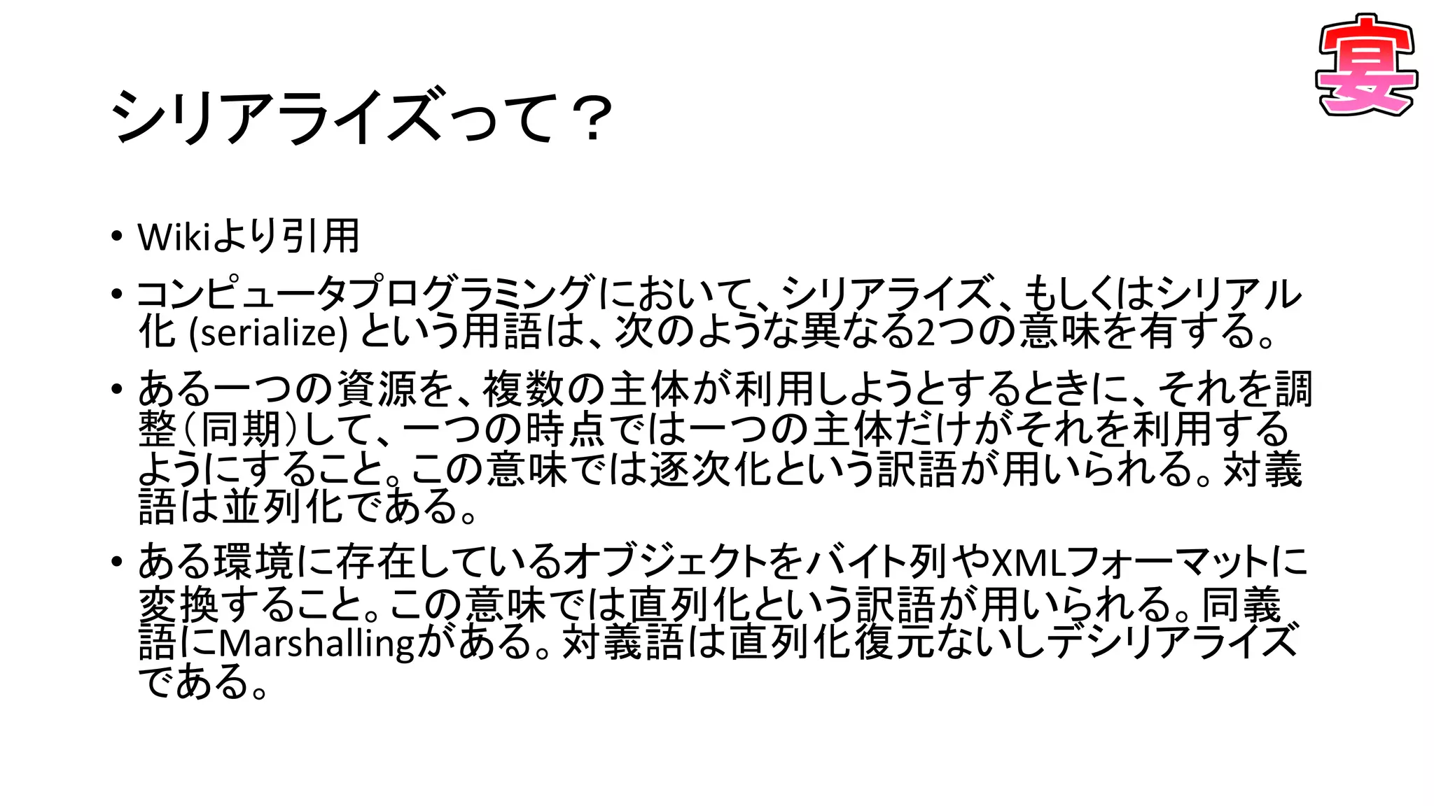 シリアライズって？
• Wikiより引用
• コンピュータプログラミングにおいて、シリアライズ、もしくはシリアル
化 (serialize) という用語は、次のような異なる2つの意味を有する。
• ある一つの資源を、複数の主体が利用しようとするときに、それを調
整（同期）して、一つの時点では一つの主体だけがそれを利用する
ようにすること。この意味では逐次化という訳語が用いられる。対義
語は並列化である。
• ある環境に存在しているオブジェクトをバイト列やXMLフォーマットに
変換すること。この意味では直列化という訳語が用いられる。同義
語にMarshallingがある。対義語は直列化復元ないしデシリアライズ
である。
 