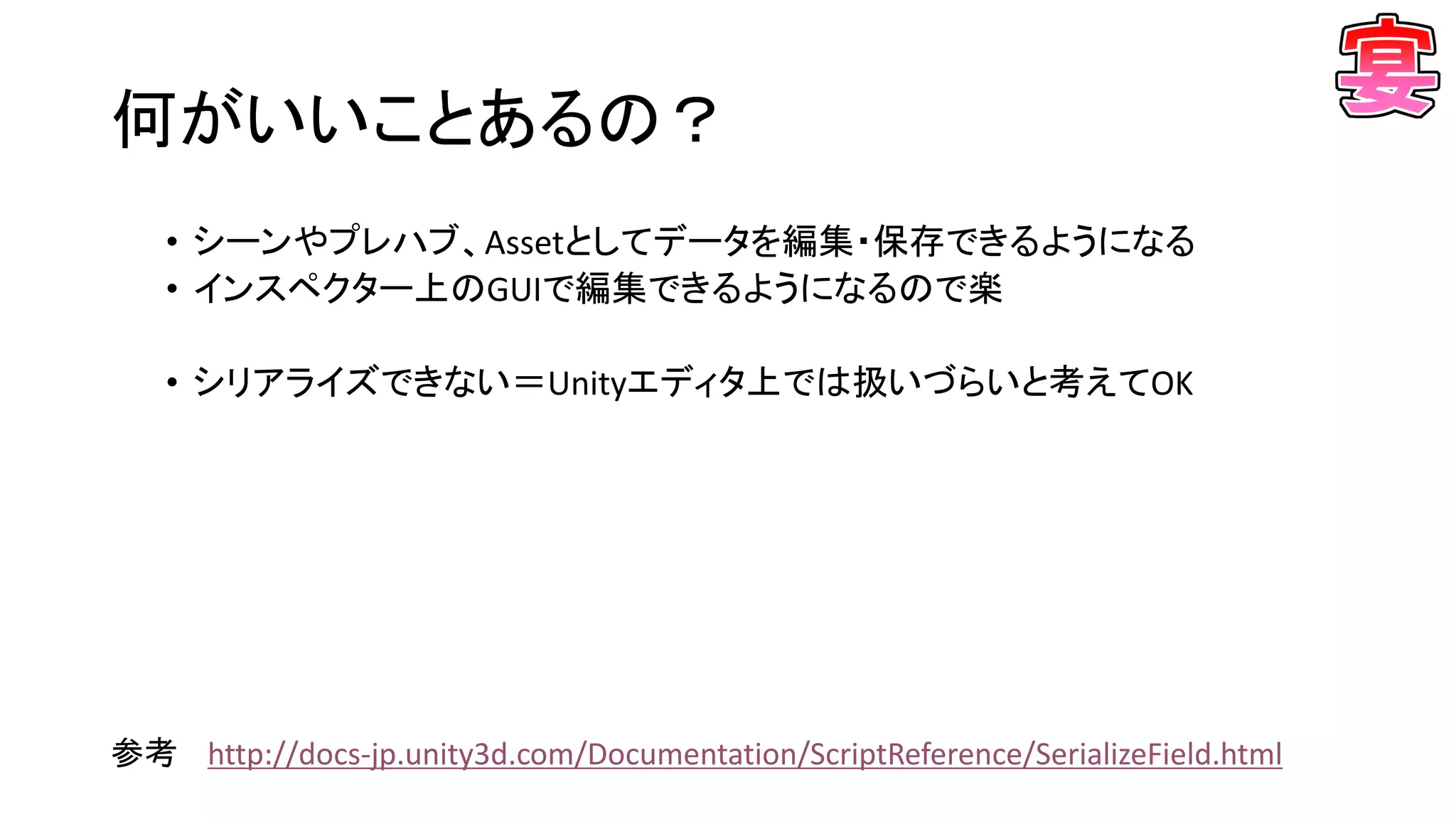 何がいいことあるの？
• シーンやプレハブ、Assetとしてデータを編集・保存できるようになる
• インスペクター上のGUIで編集できるようになるので楽
• シリアライズできない＝Unityエディタ上では扱いづらいと考えてOK
参考 http://docs-jp.unity3d.com/Documentation/ScriptReference/SerializeField.html
 
