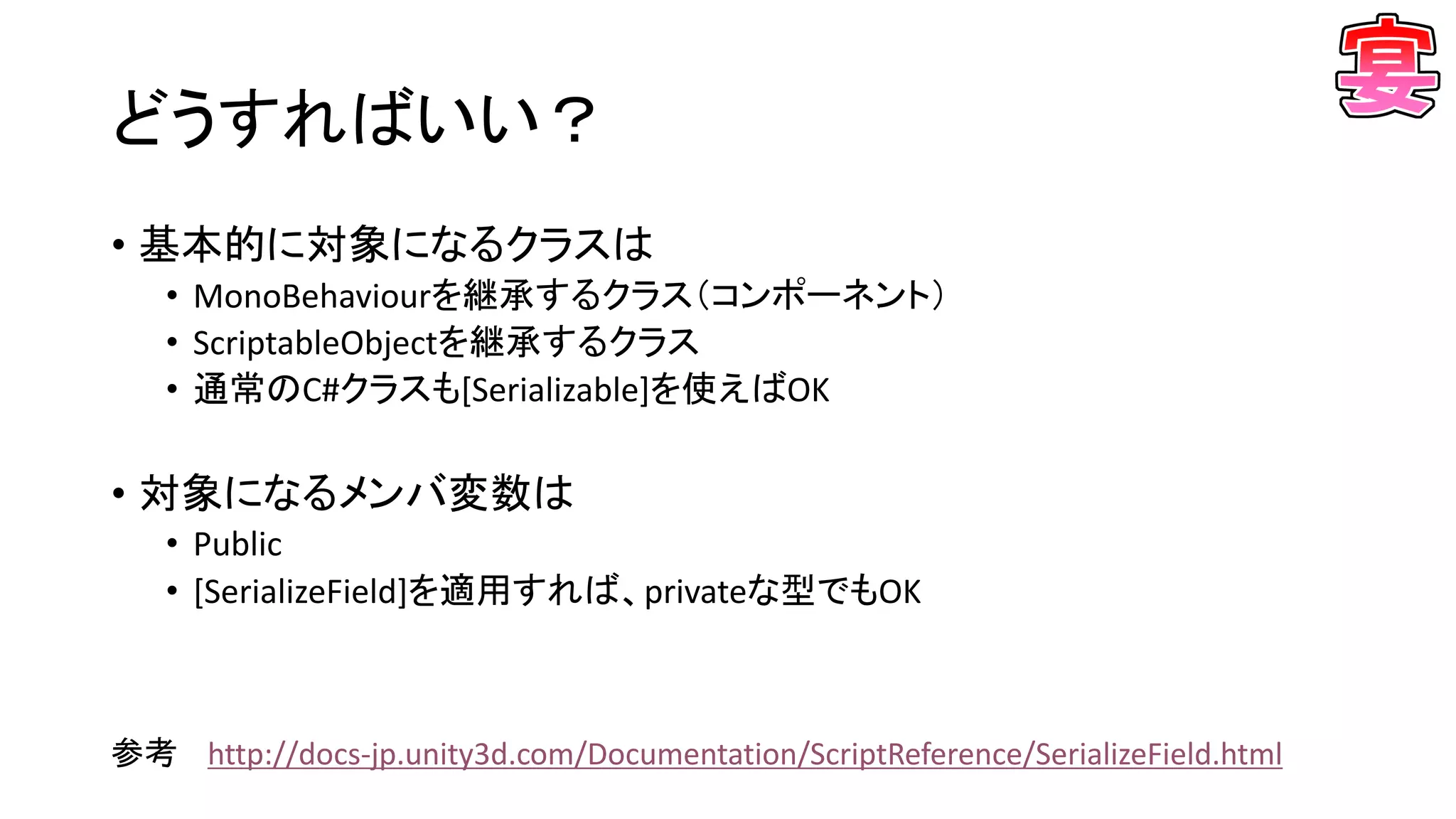 どうすればいい？
• 基本的に対象になるクラスは
• MonoBehaviourを継承するクラス（コンポーネント）
• ScriptableObjectを継承するクラス
• 通常のC#クラスも[Serializable]を使えばOK
• 対象になるメンバ変数は
• Public
• [SerializeField]を適用すれば、privateな型でもOK
参考 http://docs-jp.unity3d.com/Documentation/ScriptReference/SerializeField.html
 