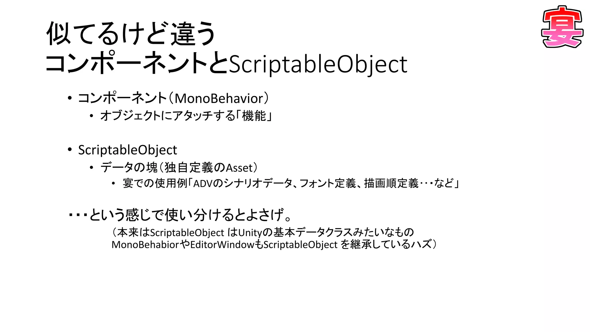 似てるけど違う
コンポーネントとScriptableObject
• コンポーネント（MonoBehavior）
• オブジェクトにアタッチする「機能」
• ScriptableObject
• データの塊（独自定義のAsset）
• 宴での使用例「ADVのシナリオデータ、フォント定義、描画順定義･･・など」
・・・という感じで使い分けるとよさげ。
（本来はScriptableObject はUnityの基本データクラスみたいなもの
MonoBehabiorやEditorWindowもScriptableObject を継承しているハズ）
 