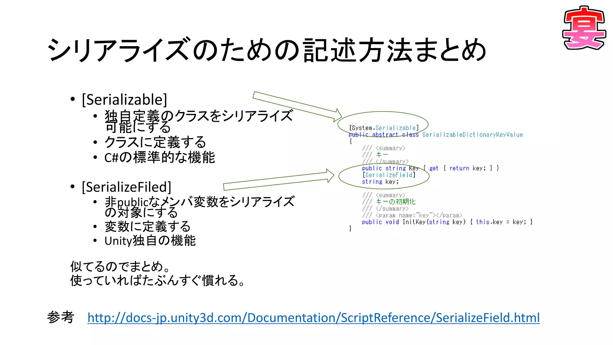 シリアライズのための記述方法まとめ
• [Serializable]
• 独自定義のクラスをシリアライズ
可能にする
• クラスに定義する
• C#の標準的な機能
• [SerializeFiled]
• 非publicなメンバ変数をシリアライズ
の対象にする
• 変数に定義する
• Unity独自の機能
似てるのでまとめ。
使っていればたぶんすぐ慣れる。
参考 http://docs-jp.unity3d.com/Documentation/ScriptReference/SerializeField.html
 