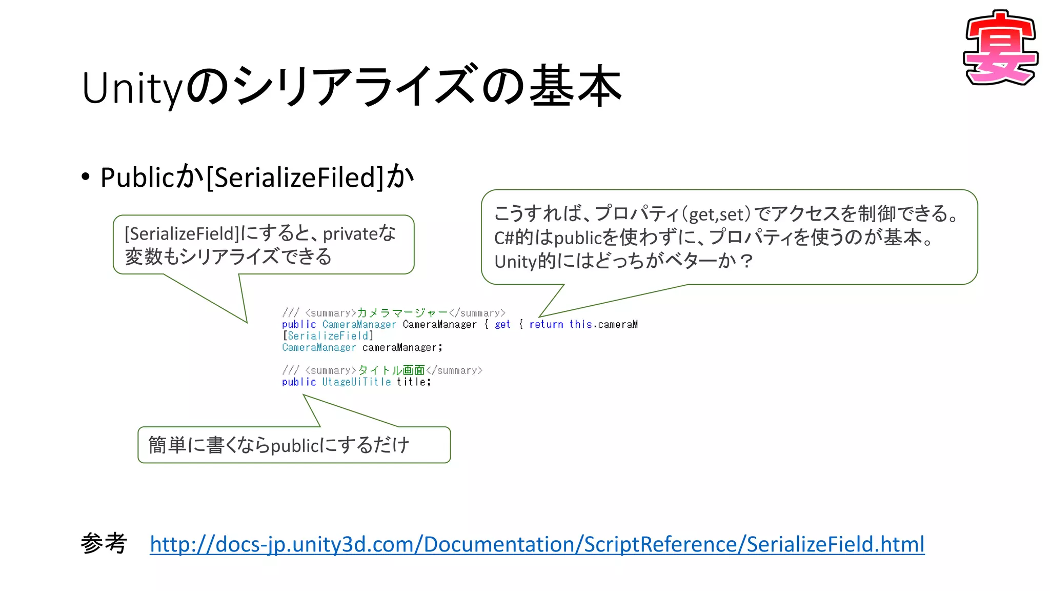 Unityのシリアライズの基本
• Publicか[SerializeFiled]か
参考 http://docs-jp.unity3d.com/Documentation/ScriptReference/SerializeField.html
簡単に書くならpublicにするだけ
[SerializeField]にすると、privateな
変数もシリアライズできる
こうすれば、プロパティ（get,set）でアクセスを制御できる。
C#的はpublicを使わずに、プロパティを使うのが基本。
Unity的にはどっちがベターか？
 