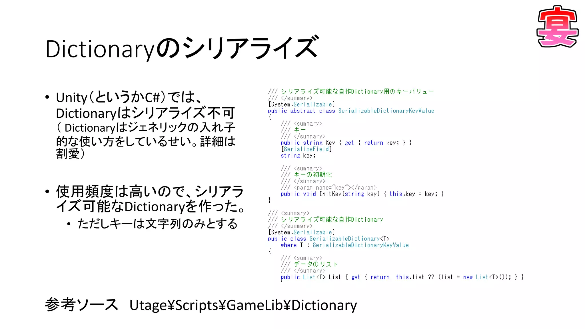 Dictionaryのシリアライズ
• Unity（というかC#）では、
Dictionaryはシリアライズ不可
（ Dictionaryはジェネリックの入れ子
的な使い方をしているせい。詳細は
割愛）
• 使用頻度は高いので、シリアラ
イズ可能なDictionaryを作った。
• ただしキーは文字列のみとする
参考ソース Utage¥Scripts¥GameLib¥Dictionary
 
