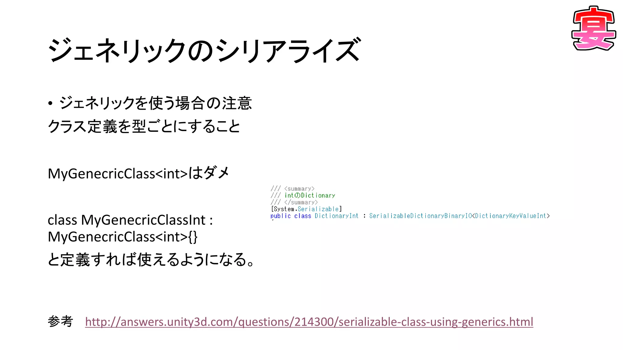 ジェネリックのシリアライズ
• ジェネリックを使う場合の注意
クラス定義を型ごとにすること
MyGenecricClass<int>はダメ
class MyGenecricClassInt :
MyGenecricClass<int>{}
と定義すれば使えるようになる。
参考 http://answers.unity3d.com/questions/214300/serializable-class-using-generics.html
 