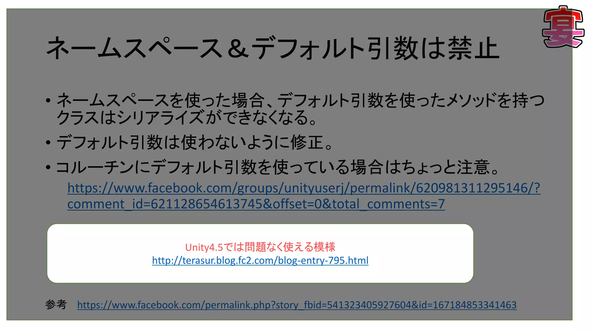 ネームスペース＆デフォルト引数は禁止
• ネームスペースを使った場合、デフォルト引数を使ったメソッドを持つ
クラスはシリアライズができなくなる。
• デフォルト引数は使わないように修正。
• コルーチンにデフォルト引数を使っている場合はちょっと注意。
https://www.facebook.com/groups/unityuserj/permalink/620981311295146/?
comment_id=621128654613745&offset=0&total_comments=7
参考 https://www.facebook.com/permalink.php?story_fbid=541323405927604&id=167184853341463
Unity4.5では問題なく使える模様
http://terasur.blog.fc2.com/blog-entry-795.html
 