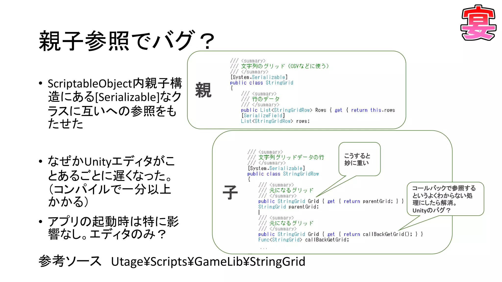 子
親
親子参照でバグ？
• ScriptableObject内親子構
造にある[Serializable]なク
ラスに互いへの参照をも
たせた
• なぜかUnityエディタがこ
とあるごとに遅くなった。
（コンパイルで一分以上
かかる）
• アプリの起動時は特に影
響なし。エディタのみ？
参考ソース Utage¥Scripts¥GameLib¥StringGrid
こうすると
妙に重い
コールバックで参照する
というよくわからない処
理にしたら解消。
Unityのバグ？
 