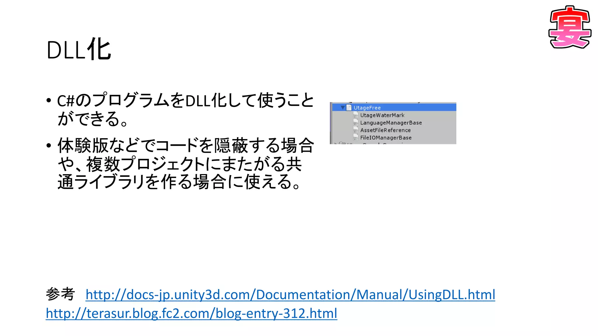 DLL化
• C#のプログラムをDLL化して使うこと
ができる。
• 体験版などでコードを隠蔽する場合
や、複数プロジェクトにまたがる共
通ライブラリを作る場合に使える。
参考 http://docs-jp.unity3d.com/Documentation/Manual/UsingDLL.html
http://terasur.blog.fc2.com/blog-entry-312.html
 