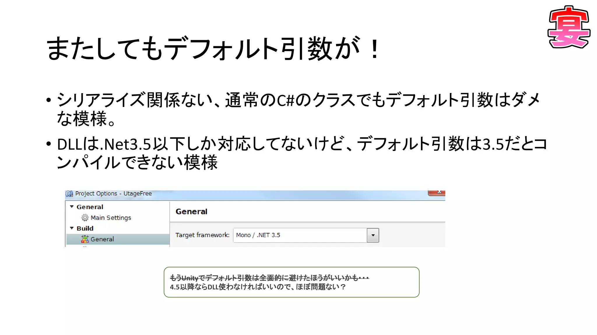 またしてもデフォルト引数が！
• シリアライズ関係ない、通常のC#のクラスでもデフォルト引数はダメ
な模様。
• DLLは.Net3.5以下しか対応してないけど、デフォルト引数は3.5だとコ
ンパイルできない模様
もうUnityでデフォルト引数は全面的に避けたほうがいいかも・・・
4.5以降ならDLL使わなければいいので、ほぼ問題ない？
 