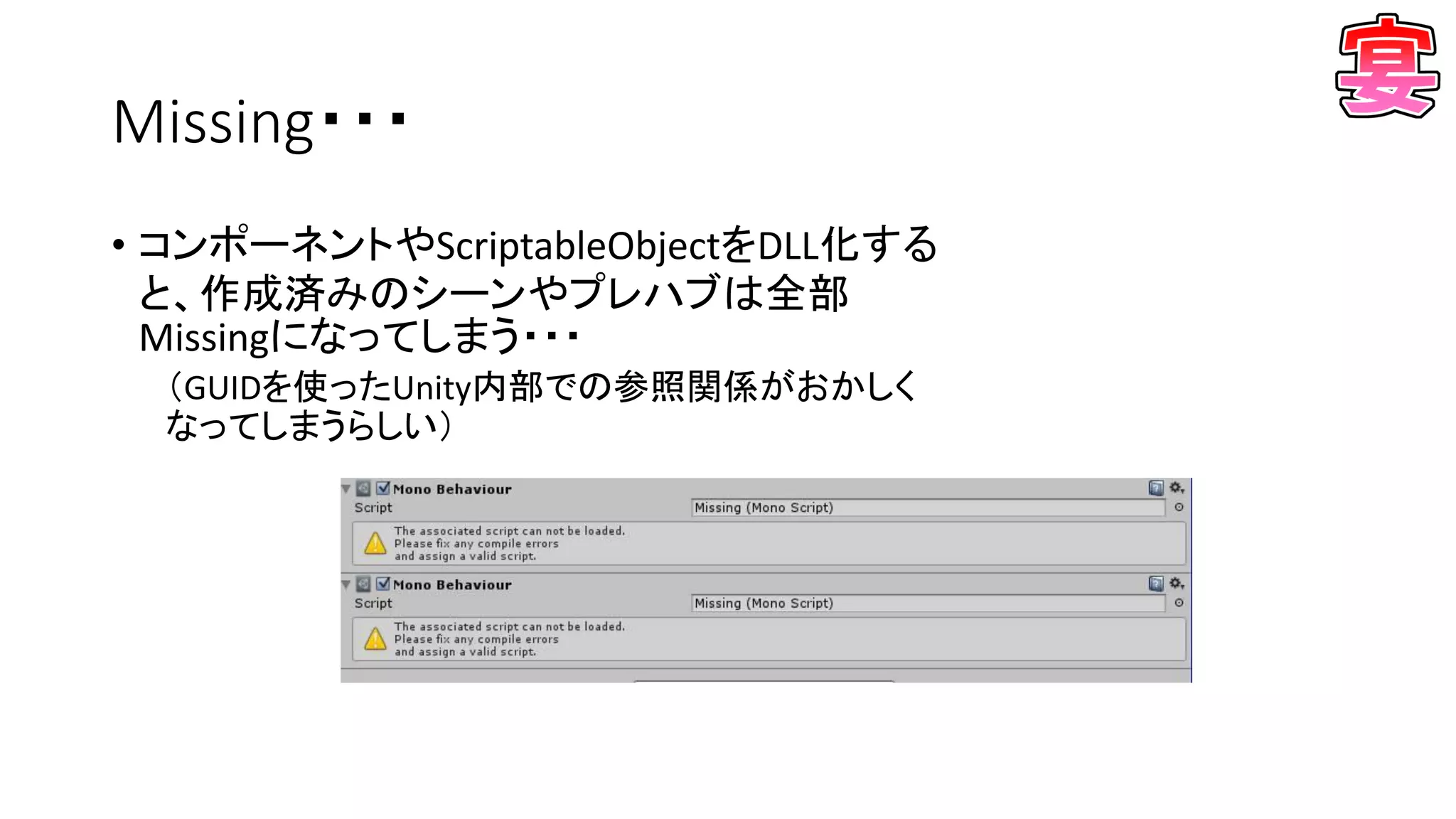 Missing・・・
• コンポーネントやScriptableObjectをDLL化する
と、作成済みのシーンやプレハブは全部
Missingになってしまう・・・
（GUIDを使ったUnity内部での参照関係がおかしく
なってしまうらしい）
 