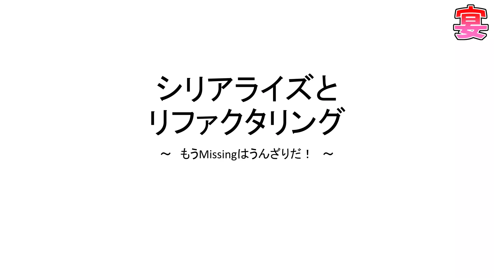 シリアライズと
リファクタリング
～ もうMissingはうんざりだ！ ～
 