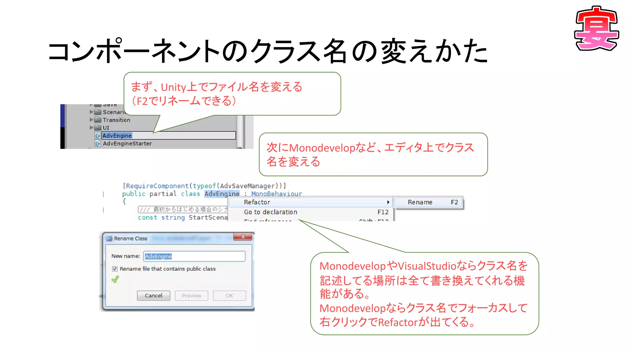 コンポーネントのクラス名の変えかた
まず、Unity上でファイル名を変える
（F2でリネームできる）
次にMonodevelopなど、エディタ上でクラス
名を変える
MonodevelopやVisualStudioならクラス名を
記述してる場所は全て書き換えてくれる機
能がある。
Monodevelopならクラス名でフォーカスして
右クリックでRefactorが出てくる。
 