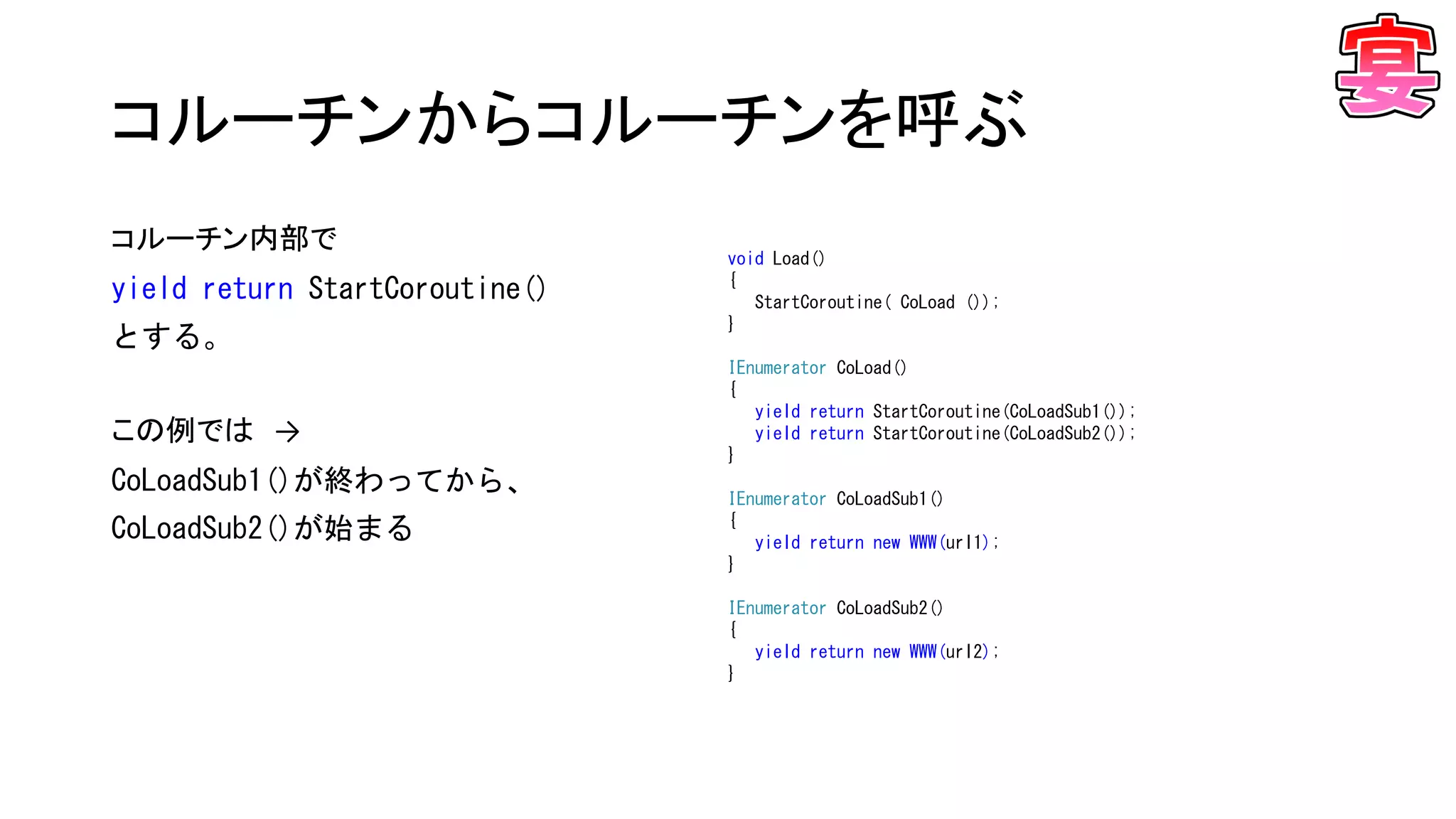 コルーチンからコルーチンを呼ぶ
void Load()
{
StartCoroutine( CoLoad ());
}
IEnumerator CoLoad()
{
yield return StartCoroutine(CoLoadSub1());
yield return StartCoroutine(CoLoadSub2());
}
IEnumerator CoLoadSub1()
{
yield return new WWW(url1);
}
IEnumerator CoLoadSub2()
{
yield return new WWW(url2);
}
コルーチン内部で
yield return StartCoroutine()
とする。
この例では →
CoLoadSub1()が終わってから、
CoLoadSub2()が始まる
 