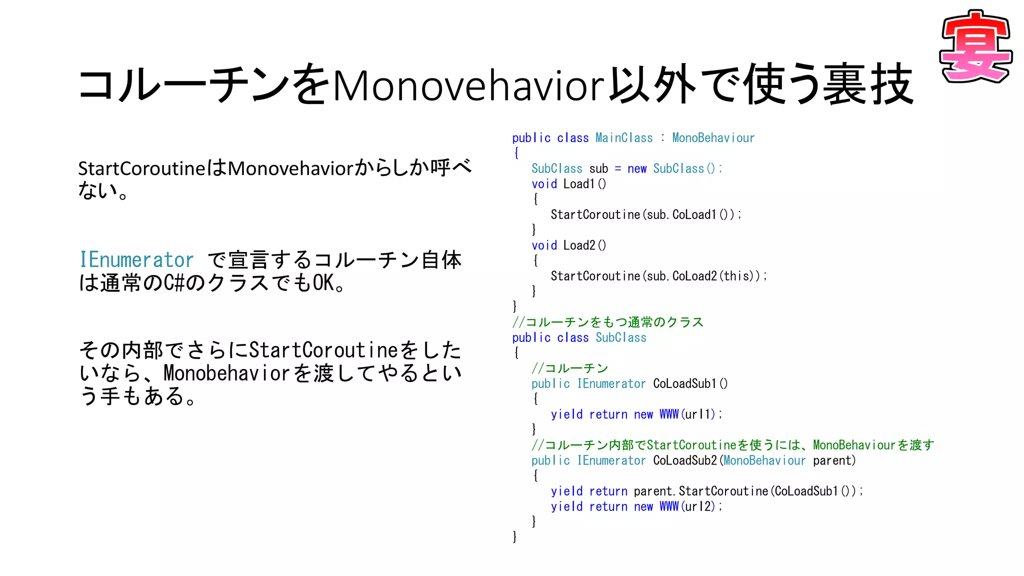 コルーチンをMonovehavior以外で使う裏技
public class MainClass : MonoBehaviour
{
SubClass sub = new SubClass();
void Load1()
{
StartCoroutine(sub.CoLoad1());
}
void Load2()
{
StartCoroutine(sub.CoLoad2(this));
}
}
//コルーチンをもつ通常のクラス
public class SubClass
{
//コルーチン
public IEnumerator CoLoadSub1()
{
yield return new WWW(url1);
}
//コルーチン内部でStartCoroutineを使うには、MonoBehaviourを渡す
public IEnumerator CoLoadSub2(MonoBehaviour parent)
{
yield return parent.StartCoroutine(CoLoadSub1());
yield return new WWW(url2);
}
}
StartCoroutineはMonovehaviorからしか呼べ
ない。
IEnumerator で宣言するコルーチン自体
は通常のC#のクラスでもOK。
その内部でさらにStartCoroutineをした
いなら、Monobehaviorを渡してやるとい
う手もある。
 