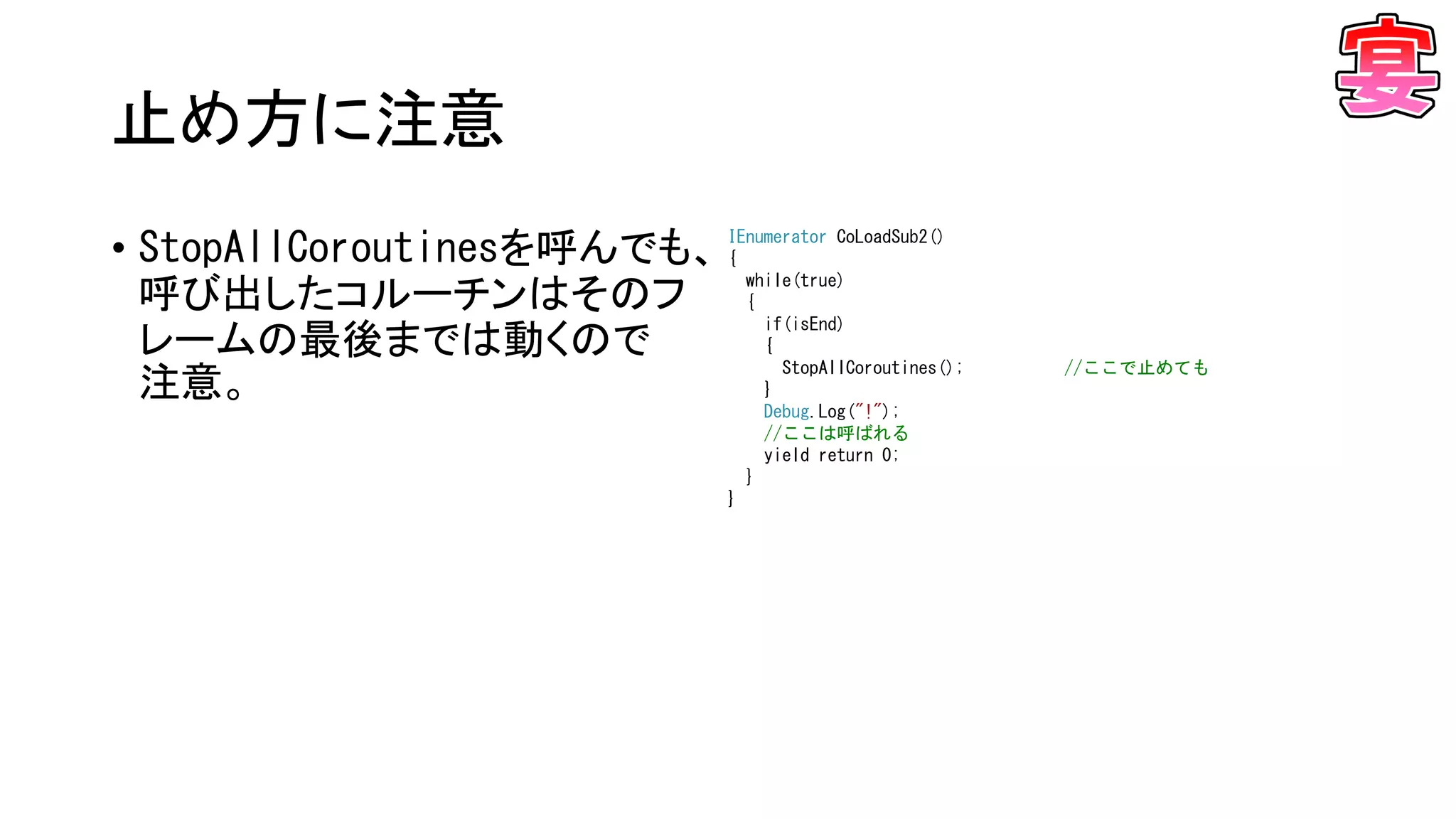 止め方に注意
• StopAllCoroutinesを呼んでも、
呼び出したコルーチンはそのフ
レームの最後までは動くので
注意。
IEnumerator CoLoadSub2()
{
while(true)
{
if(isEnd)
{
StopAllCoroutines(); //ここで止めても
}
Debug.Log("!");
//ここは呼ばれる
yield return 0;
}
}
 