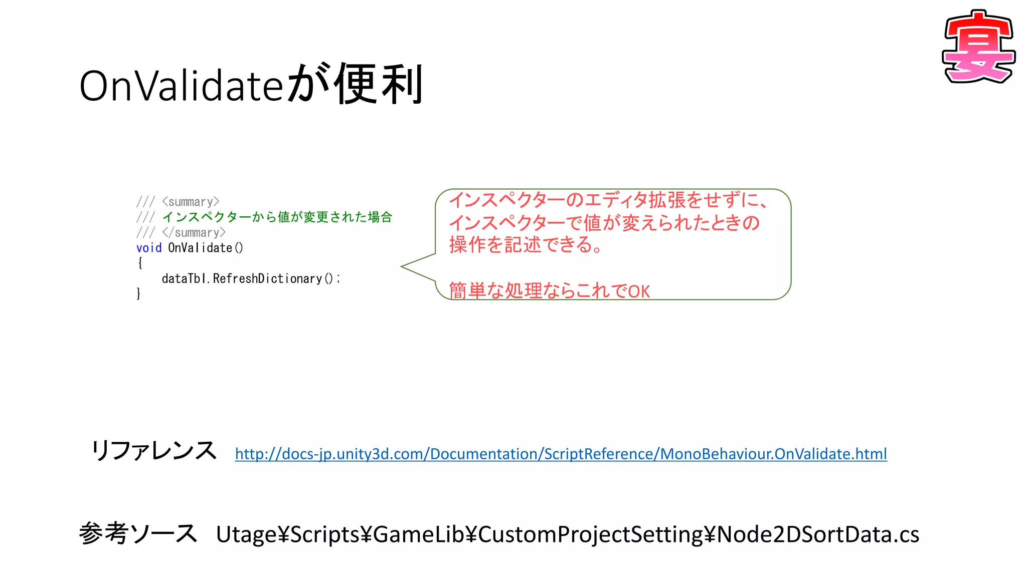 OnValidateが便利
/// <summary>
/// インスペクターから値が変更された場合
/// </summary>
void OnValidate()
{
dataTbl.RefreshDictionary();
}
リファレンス http://docs-jp.unity3d.com/Documentation/ScriptReference/MonoBehaviour.OnValidate.html
インスペクターのエディタ拡張をせずに、
インスペクターで値が変えられたときの
操作を記述できる。
簡単な処理ならこれでOK
参考ソース Utage¥Scripts¥GameLib¥CustomProjectSetting¥Node2DSortData.cs
 