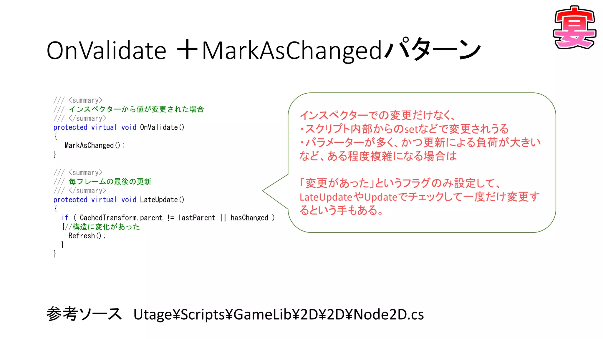 OnValidate ＋MarkAsChangedパターン
参考ソース Utage¥Scripts¥GameLib¥2D¥2D¥Node2D.cs
/// <summary>
/// インスペクターから値が変更された場合
/// </summary>
protected virtual void OnValidate()
{
MarkAsChanged();
}
/// <summary>
/// 毎フレームの最後の更新
/// </summary>
protected virtual void LateUpdate()
{
if ( CachedTransform.parent != lastParent || hasChanged )
{//構造に変化があった
Refresh();
}
}
インスペクターでの変更だけなく、
・スクリプト内部からのsetなどで変更されうる
・パラメーターが多く、かつ更新による負荷が大きい
など、ある程度複雑になる場合は
「変更があった」というフラグのみ設定して、
LateUpdateやUpdateでチェックして一度だけ変更す
るという手もある。
 