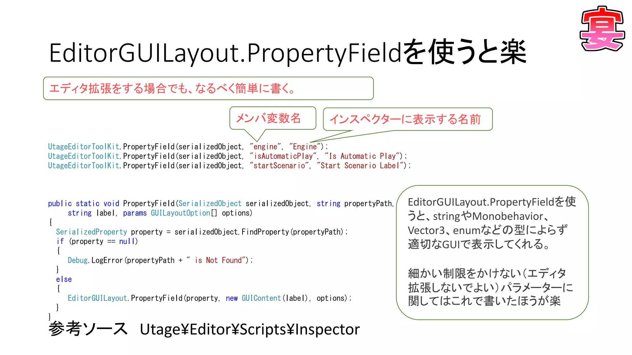 EditorGUILayout.PropertyFieldを使うと楽
参考ソース Utage¥Editor¥Scripts¥Inspector
UtageEditorToolKit.PropertyField(serializedObject, "engine", "Engine");
UtageEditorToolKit.PropertyField(serializedObject, "isAutomaticPlay", "Is Automatic Play");
UtageEditorToolKit.PropertyField(serializedObject, "startScenario", "Start Scenario Label");
public static void PropertyField(SerializedObject serializedObject, string propertyPath,
string label, params GUILayoutOption[] options)
{
SerializedProperty property = serializedObject.FindProperty(propertyPath);
if (property == null)
{
Debug.LogError(propertyPath + " is Not Found");
}
else
{
EditorGUILayout.PropertyField(property, new GUIContent(label), options);
}
}
メンバ変数名 インスペクターに表示する名前
EditorGUILayout.PropertyFieldを使
うと、stringやMonobehavior、
Vector3、enumなどの型によらず
適切なGUIで表示してくれる。
細かい制限をかけない（エディタ
拡張しないでよい）パラメーターに
関してはこれで書いたほうが楽
エディタ拡張をする場合でも、なるべく簡単に書く。
 
