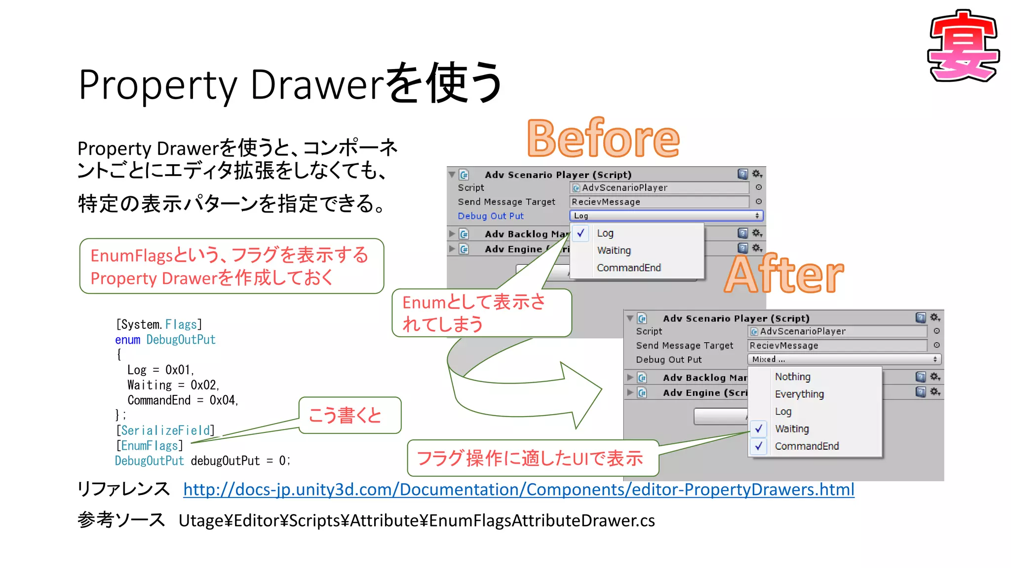 Property Drawerを使う
リファレンス http://docs-jp.unity3d.com/Documentation/Components/editor-PropertyDrawers.html
参考ソース Utage¥Editor¥Scripts¥Attribute¥EnumFlagsAttributeDrawer.cs
EnumFlagsという、フラグを表示する
Property Drawerを作成しておく
こう書くと
[System.Flags]
enum DebugOutPut
{
Log = 0x01,
Waiting = 0x02,
CommandEnd = 0x04,
};
[SerializeField]
[EnumFlags]
DebugOutPut debugOutPut = 0;
Property Drawerを使うと、コンポーネ
ントごとにエディタ拡張をしなくても、
特定の表示パターンを指定できる。
Enumとして表示さ
れてしまう
フラグ操作に適したUIで表示
 