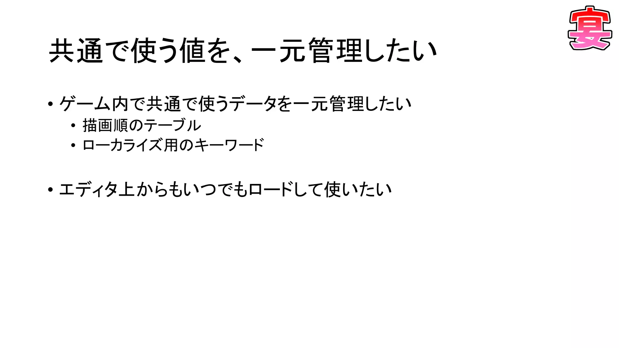 共通で使う値を、一元管理したい
• ゲーム内で共通で使うデータを一元管理したい
• 描画順のテーブル
• ローカライズ用のキーワード
• エディタ上からもいつでもロードして使いたい
 