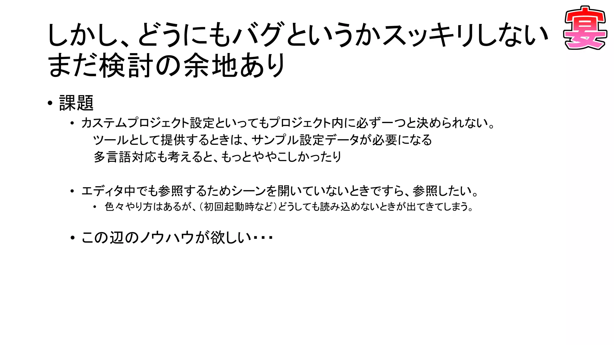 しかし、どうにもバグというかスッキリしない
まだ検討の余地あり
• 課題
• カステムプロジェクト設定といってもプロジェクト内に必ず一つと決められない。
ツールとして提供するときは、サンプル設定データが必要になる
多言語対応も考えると、もっとややこしかったり
• エディタ中でも参照するためシーンを開いていないときですら、参照したい。
• 色々やり方はあるが、（初回起動時など）どうしても読み込めないときが出てきてしまう。
• この辺のノウハウが欲しい・・・
 