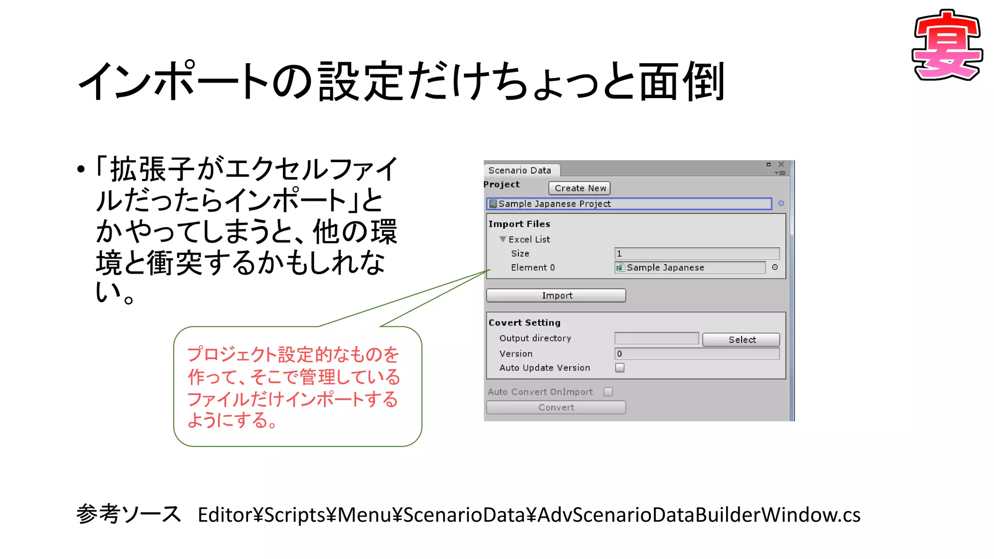 インポートの設定だけちょっと面倒
• 「拡張子がエクセルファイ
ルだったらインポート」と
かやってしまうと、他の環
境と衝突するかもしれな
い。
参考ソース Editor¥Scripts¥Menu¥ScenarioData¥AdvScenarioDataBuilderWindow.cs
プロジェクト設定的なものを
作って、そこで管理している
ファイルだけインポートする
ようにする。
 