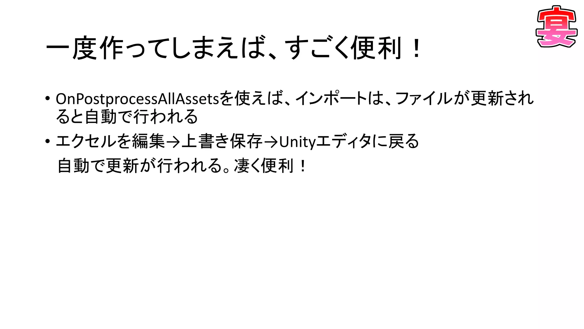 一度作ってしまえば、すごく便利！
• OnPostprocessAllAssetsを使えば、インポートは、ファイルが更新され
ると自動で行われる
• エクセルを編集→上書き保存→Unityエディタに戻る
自動で更新が行われる。凄く便利！
 
