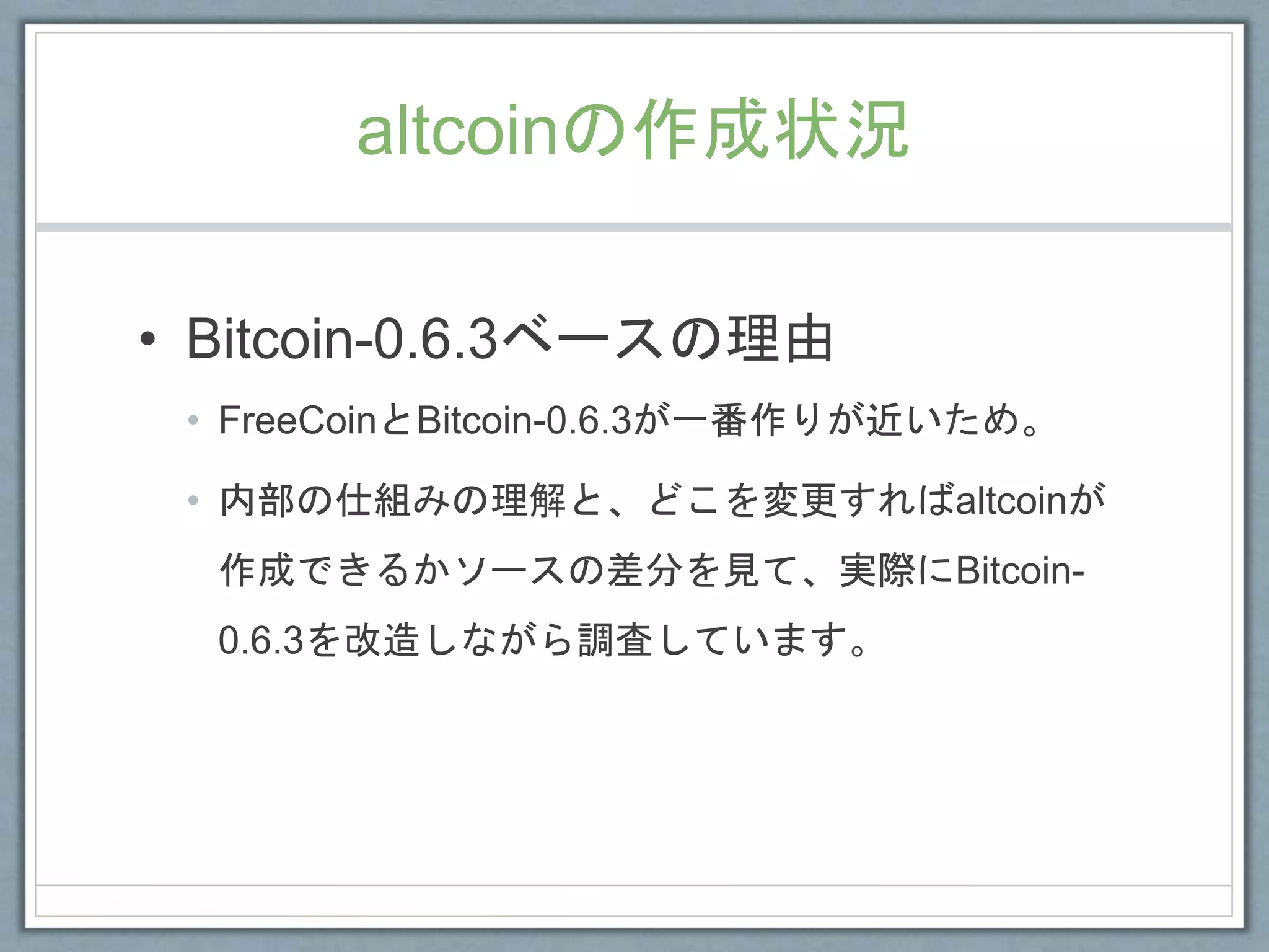 altcoinの作成状況
• Bitcoin-0.6.3ベースの理由
• FreeCoinとBitcoin-0.6.3が一番作りが近いため。
• 内部の仕組みの理解と、どこを変更すればaltcoinが
作成できるかソースの差分を見て、実際にBitcoin-
0.6.3を改造しながら調査しています。
 