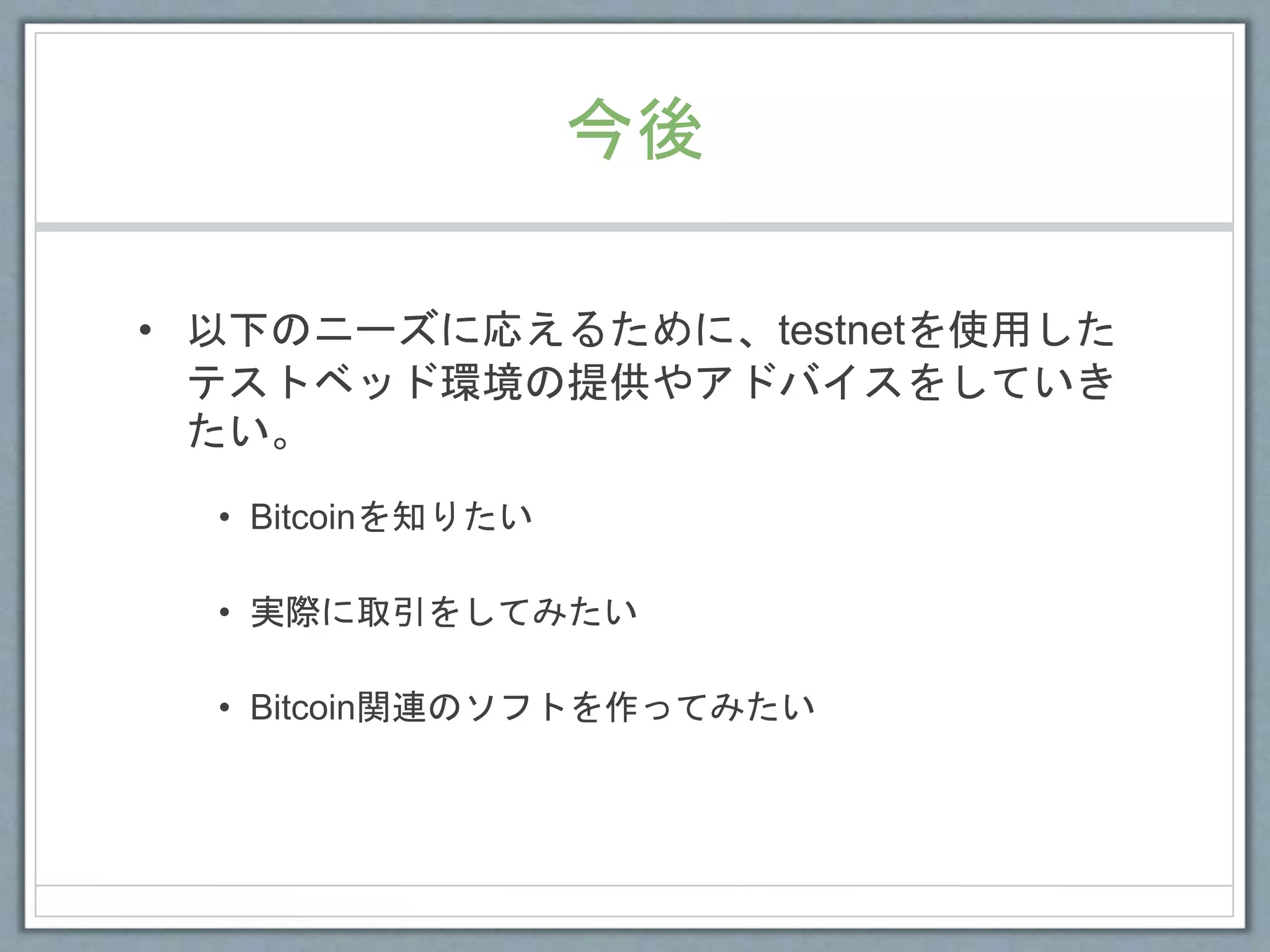 今後
• 以下のニーズに応えるために、testnetを使用した
テストベッド環境の提供やアドバイスをしていき
たい。
• Bitcoinを知りたい
• 実際に取引をしてみたい
• Bitcoin関連のソフトを作ってみたい
 