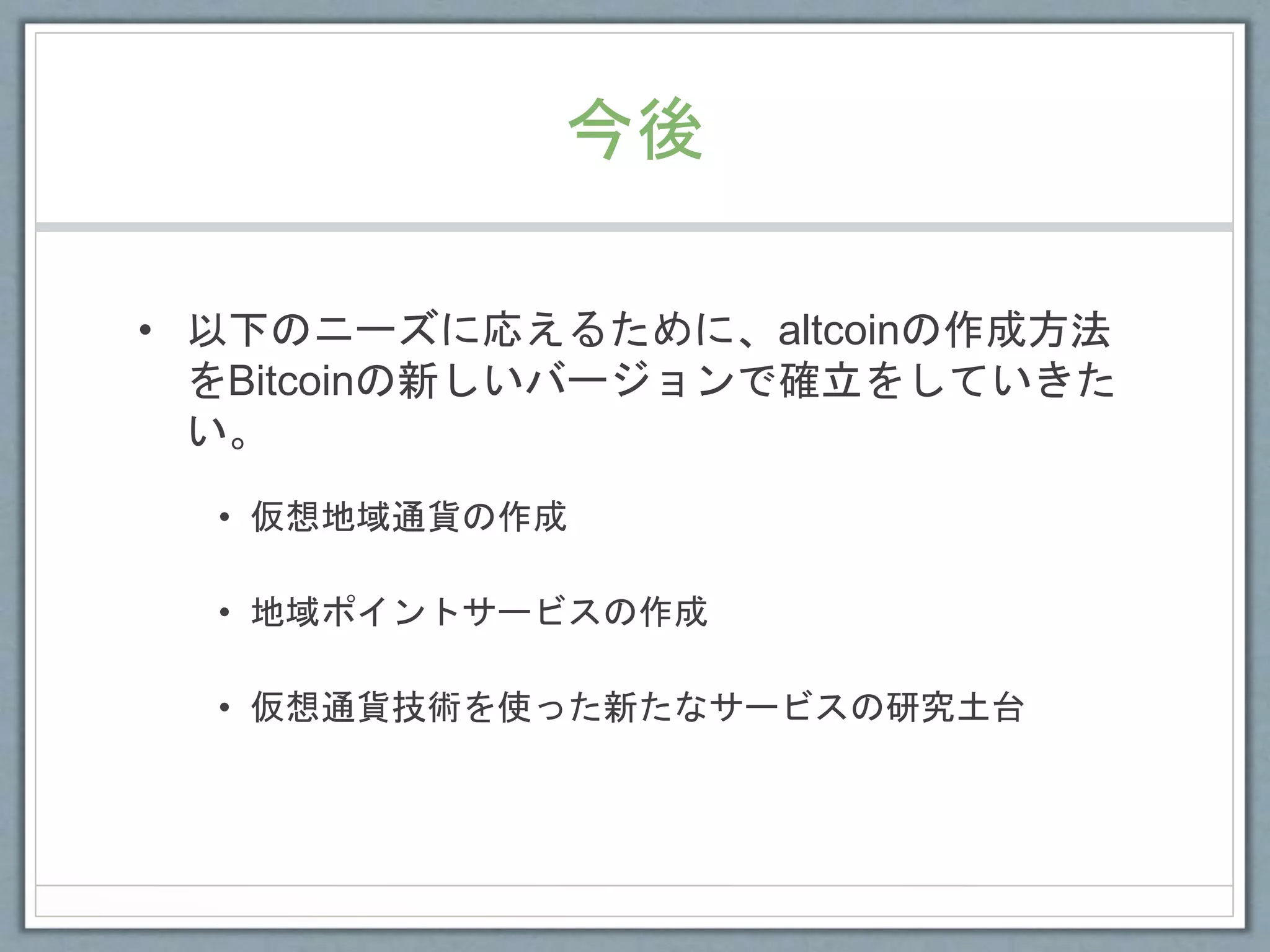 今後
• 以下のニーズに応えるために、altcoinの作成方法
をBitcoinの新しいバージョンで確立をしていきた
い。
• 仮想地域通貨の作成
• 地域ポイントサービスの作成
• 仮想通貨技術を使った新たなサービスの研究土台
 