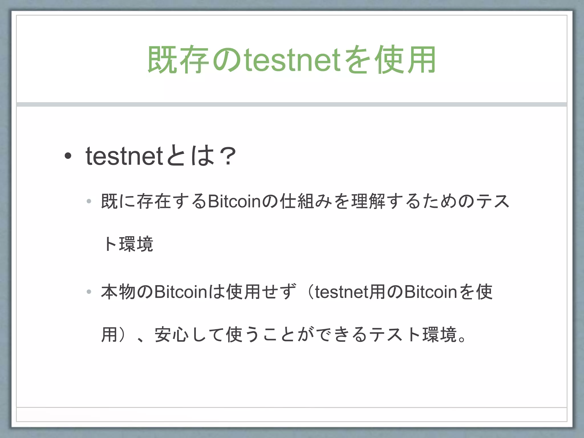 既存のtestnetを使用
• testnetとは？
• 既に存在するBitcoinの仕組みを理解するためのテス
ト環境
• 本物のBitcoinは使用せず（testnet用のBitcoinを使
用）、安心して使うことができるテスト環境。
 