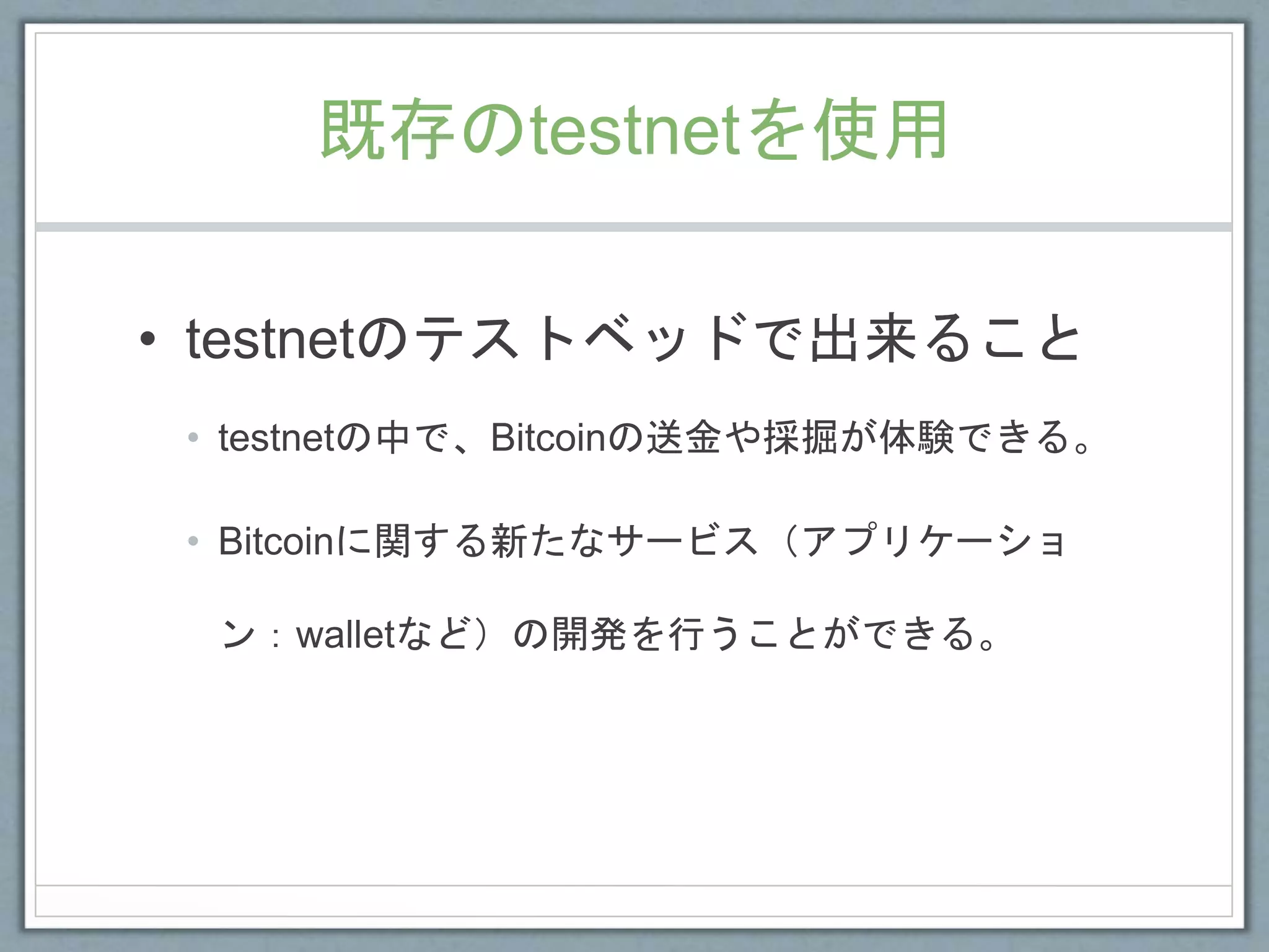 既存のtestnetを使用
• testnetのテストベッドで出来ること
• testnetの中で、Bitcoinの送金や採掘が体験できる。
• Bitcoinに関する新たなサービス（アプリケーショ
ン：walletなど）の開発を行うことができる。
 