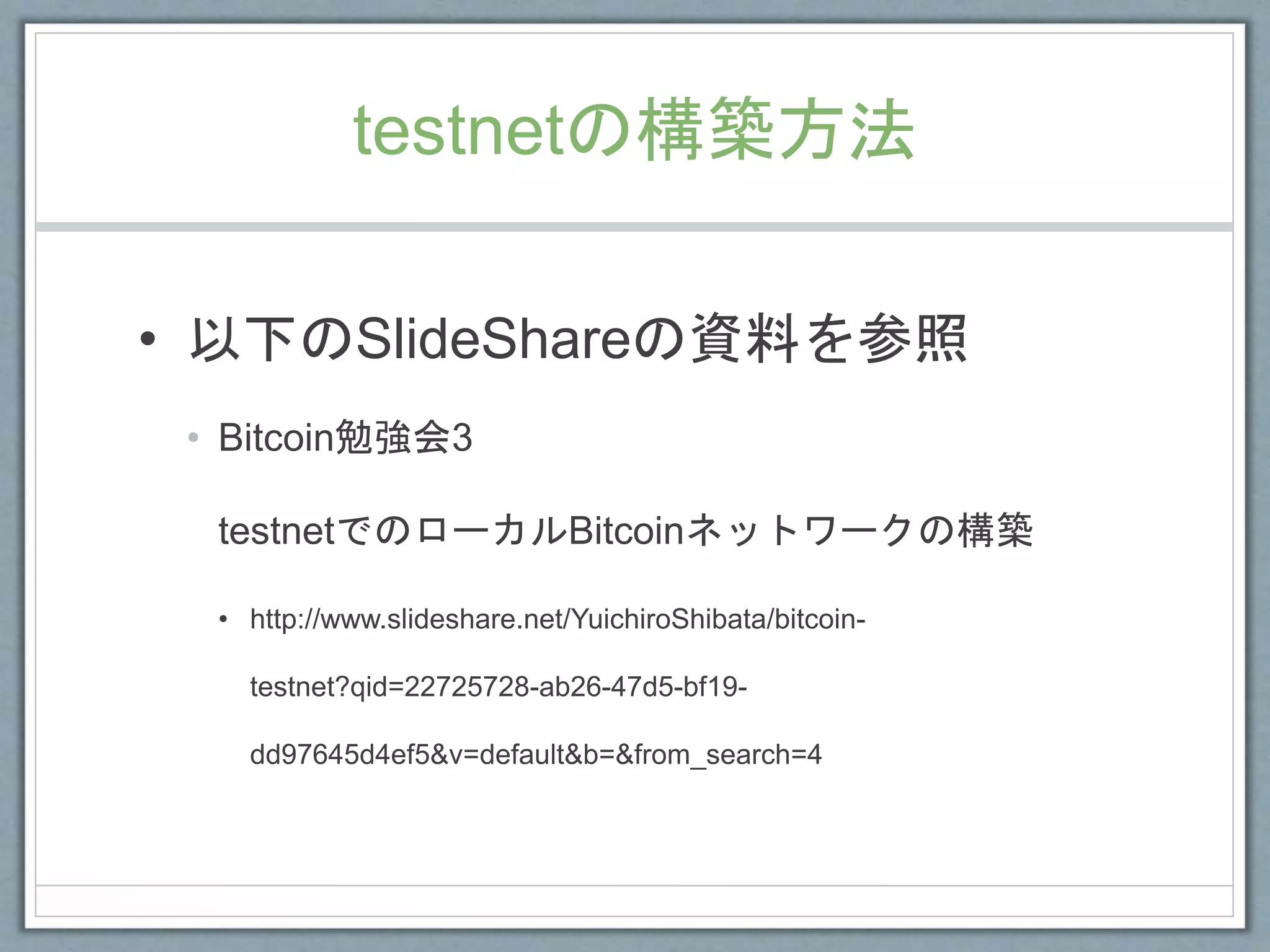 testnetの構築方法
• 以下のSlideShareの資料を参照
• Bitcoin勉強会3
testnetでのローカルBitcoinネットワークの構築
• http://www.slideshare.net/YuichiroShibata/bitcoin-
testnet?qid=22725728-ab26-47d5-bf19-
dd97645d4ef5&v=default&b=&from_search=4
 