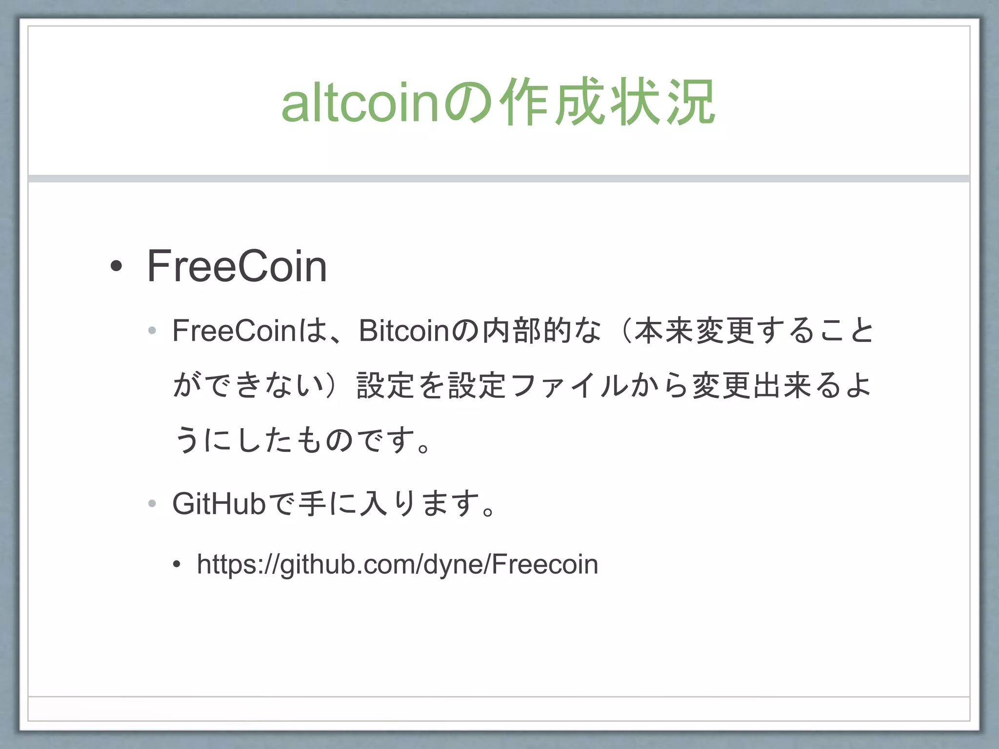 altcoinの作成状況
• FreeCoin
• FreeCoinは、Bitcoinの内部的な（本来変更すること
ができない）設定を設定ファイルから変更出来るよ
うにしたものです。
• GitHubで手に入ります。
• https://github.com/dyne/Freecoin
 