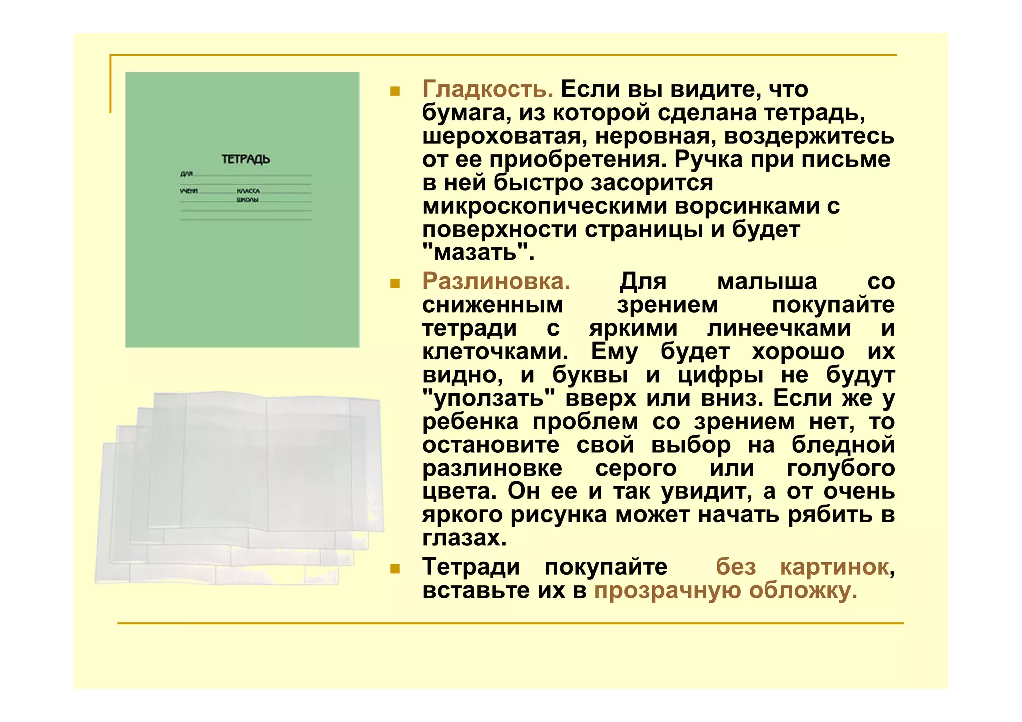 Гладкость. Если вы видите, что
бумага, из которой сделана тетрадь,
шероховатая, неровная, воздержитесь
от ее приобретения. Ручка при письме
в ней быстро засорится
микроскопическими ворсинками с
поверхности страницы и будет
"мазать".
Разлиновка. Для малыша со
сниженным зрением покупайте
тетради с яркими линеечками и
клеточками. Ему будет хорошо их
видно, и буквы и цифры не будут
"уползать" вверх или вниз. Если же у
ребенка проблем со зрением нет, то
остановите свой выбор на бледной
разлиновке серого или голубого
цвета. Он ее и так увидит, а от очень
яркого рисунка может начать рябить в
глазах.
Тетради покупайте без картинок,
вставьте их в прозрачную обложку.
 