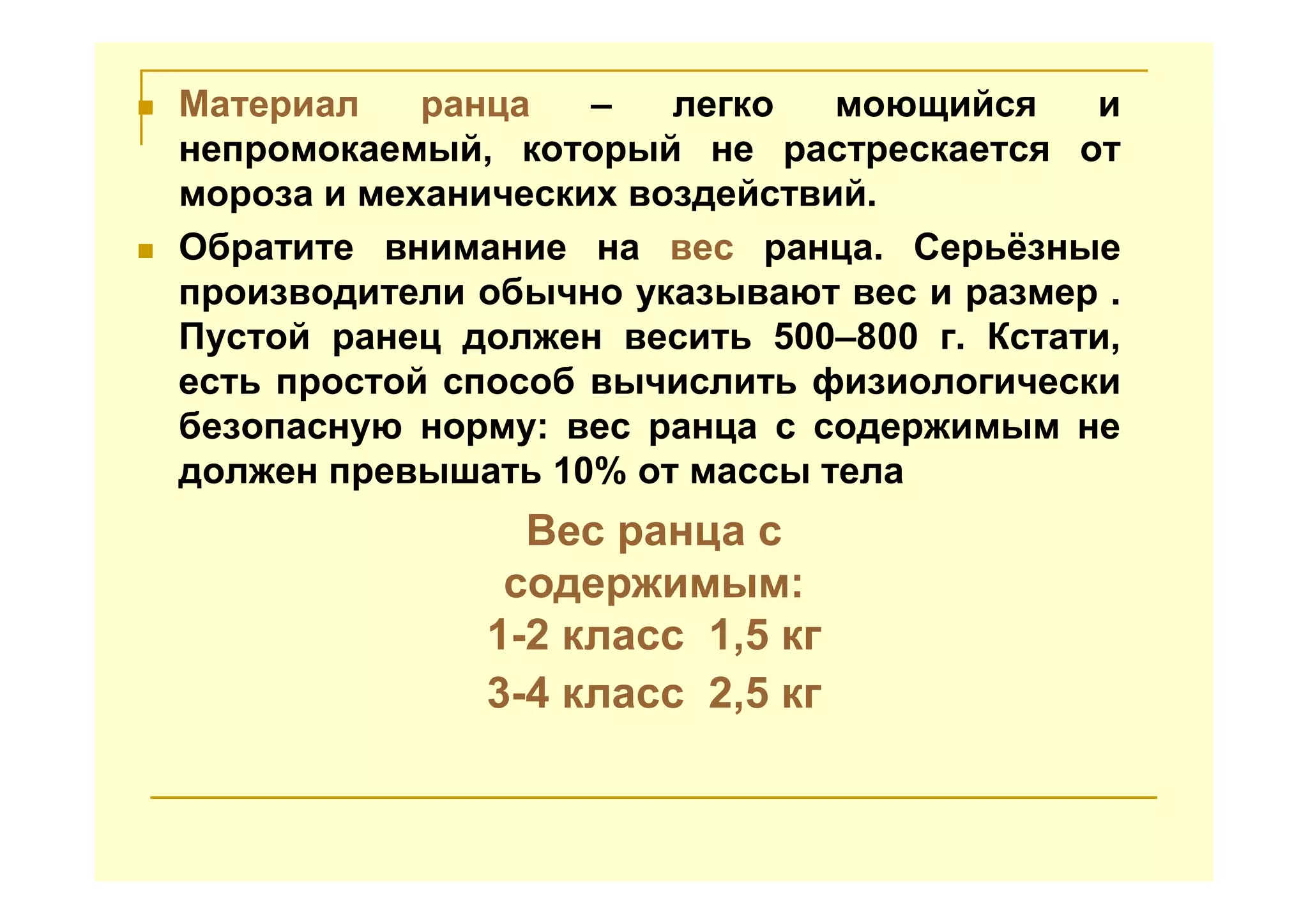 Материал ранца – легко моющийся и
непромокаемый, который не растрескается от
мороза и механических воздействий.
Обратите внимание на вес ранца. Серьёзные
производители обычно указывают вес и размер .
Пустой ранец должен весить 500–800 г. Кстати,
есть простой способ вычислить физиологически
безопасную норму: вес ранца с содержимым не
должен превышать 10% от массы тела
Вес ранца с
содержимым:
1-2 класс 1,5 кг
3-4 класс 2,5 кг
 