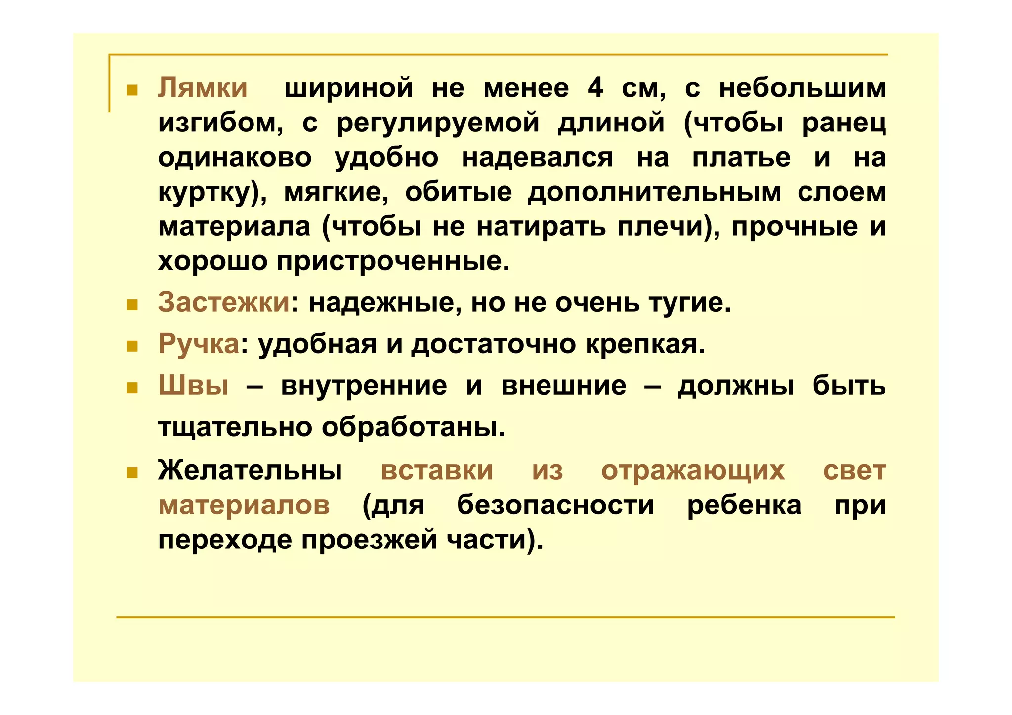 Лямки шириной не менее 4 см, с небольшим
изгибом, с регулируемой длиной (чтобы ранец
одинаково удобно надевался на платье и на
куртку), мягкие, обитые дополнительным слоем
материала (чтобы не натирать плечи), прочные и
хорошо пристроченные.
Застежки: надежные, но не очень тугие.
Ручка: удобная и достаточно крепкая.
Швы – внутренние и внешние – должны быть
тщательно обработаны.
Желательны вставки из отражающих свет
материалов (для безопасности ребенка при
переходе проезжей части).
 