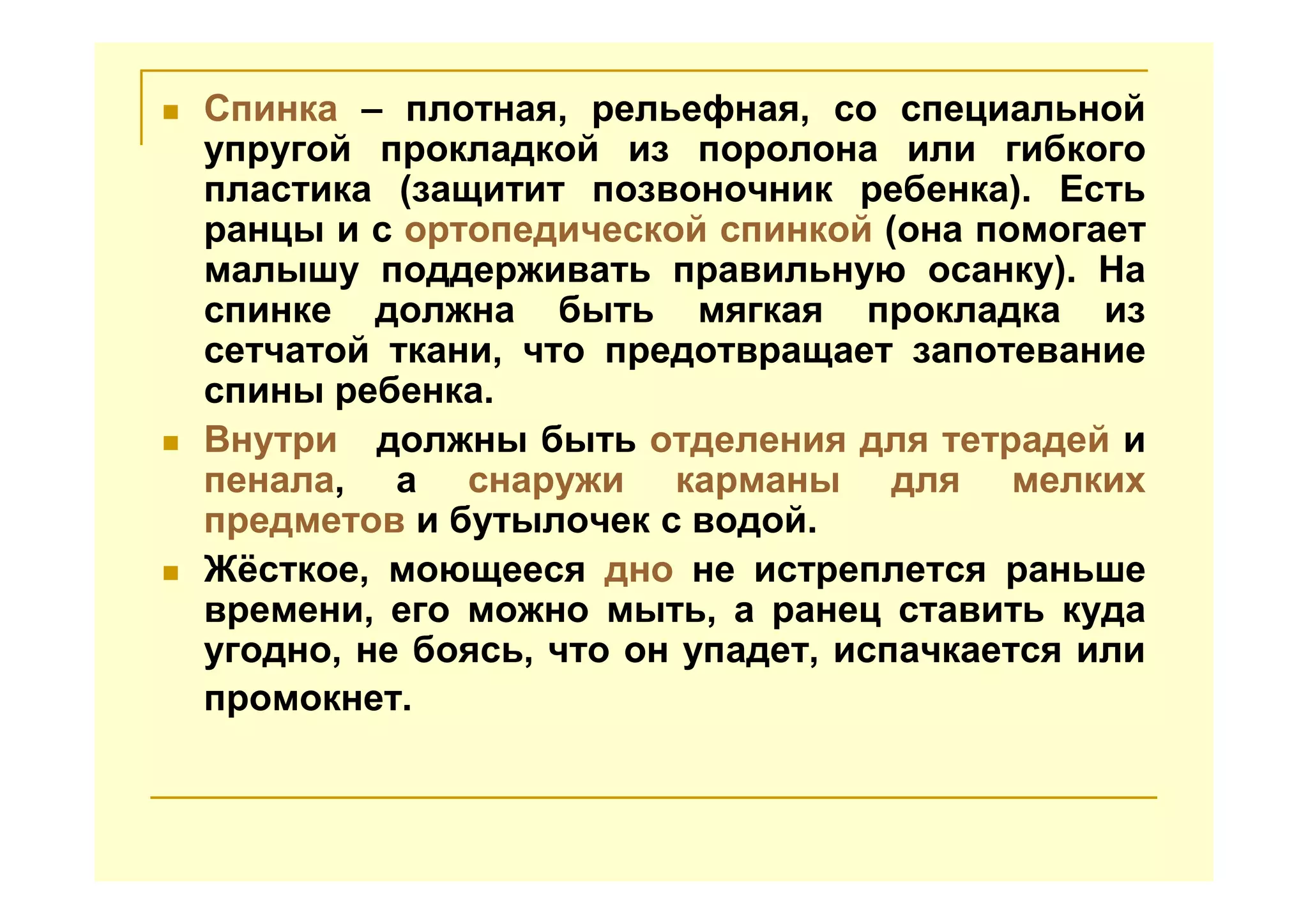 Спинка – плотная, рельефная, со специальной
упругой прокладкой из поролона или гибкого
пластика (защитит позвоночник ребенка). Есть
ранцы и с ортопедической спинкой (она помогает
малышу поддерживать правильную осанку). На
спинке должна быть мягкая прокладка из
сетчатой ткани, что предотвращает запотевание
спины ребенка.
Внутри должны быть отделения для тетрадей и
пенала, а снаружи карманы для мелких
предметов и бутылочек с водой.
Жёсткое, моющееся дно не истреплется раньше
времени, его можно мыть, а ранец ставить куда
угодно, не боясь, что он упадет, испачкается или
промокнет.
 