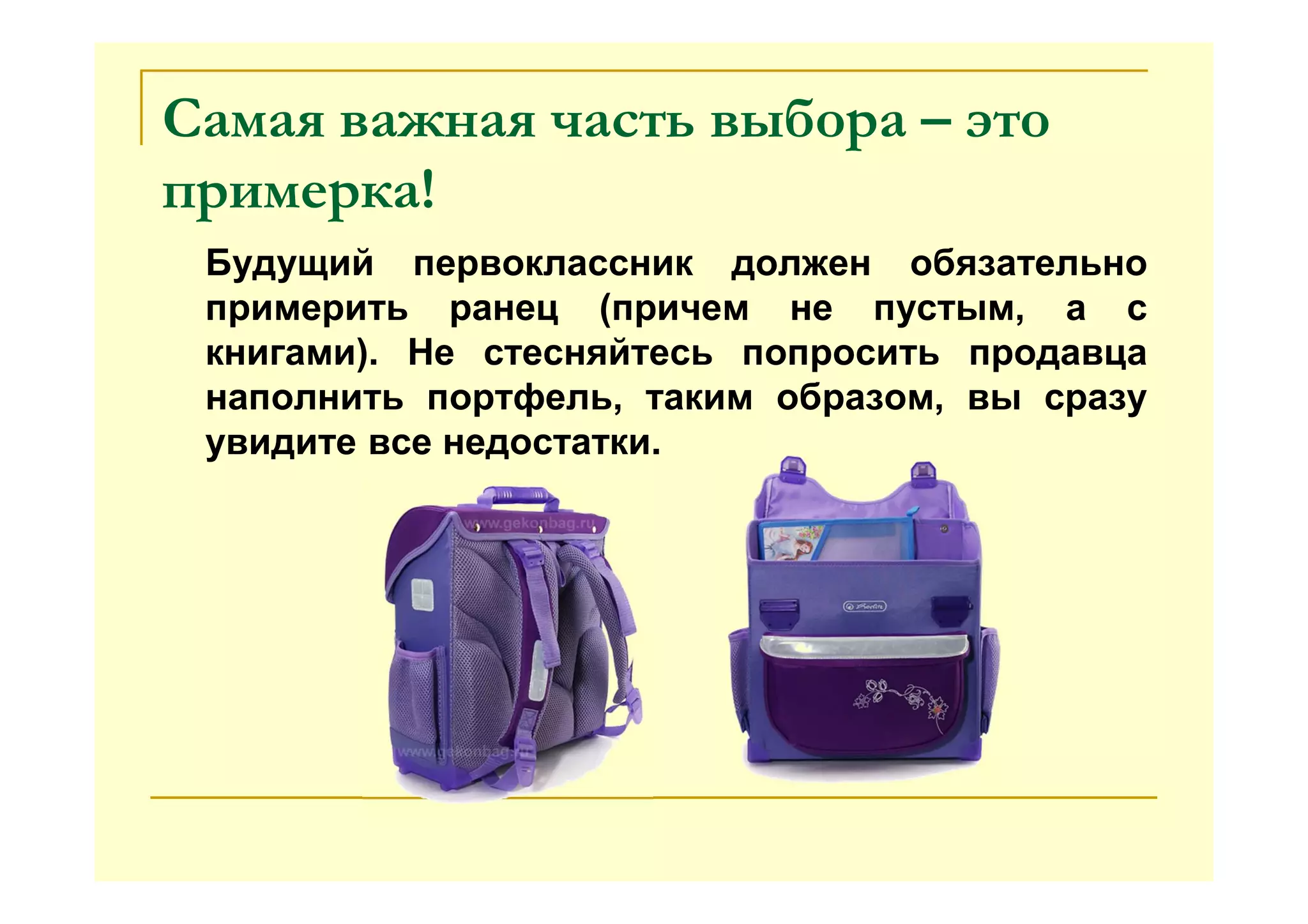 Самая важная часть выбора – это
примерка!
Будущий первоклассник должен обязательно
примерить ранец (причем не пустым, а с
книгами). Не стесняйтесь попросить продавца
наполнить портфель, таким образом, вы сразу
увидите все недостатки.
 