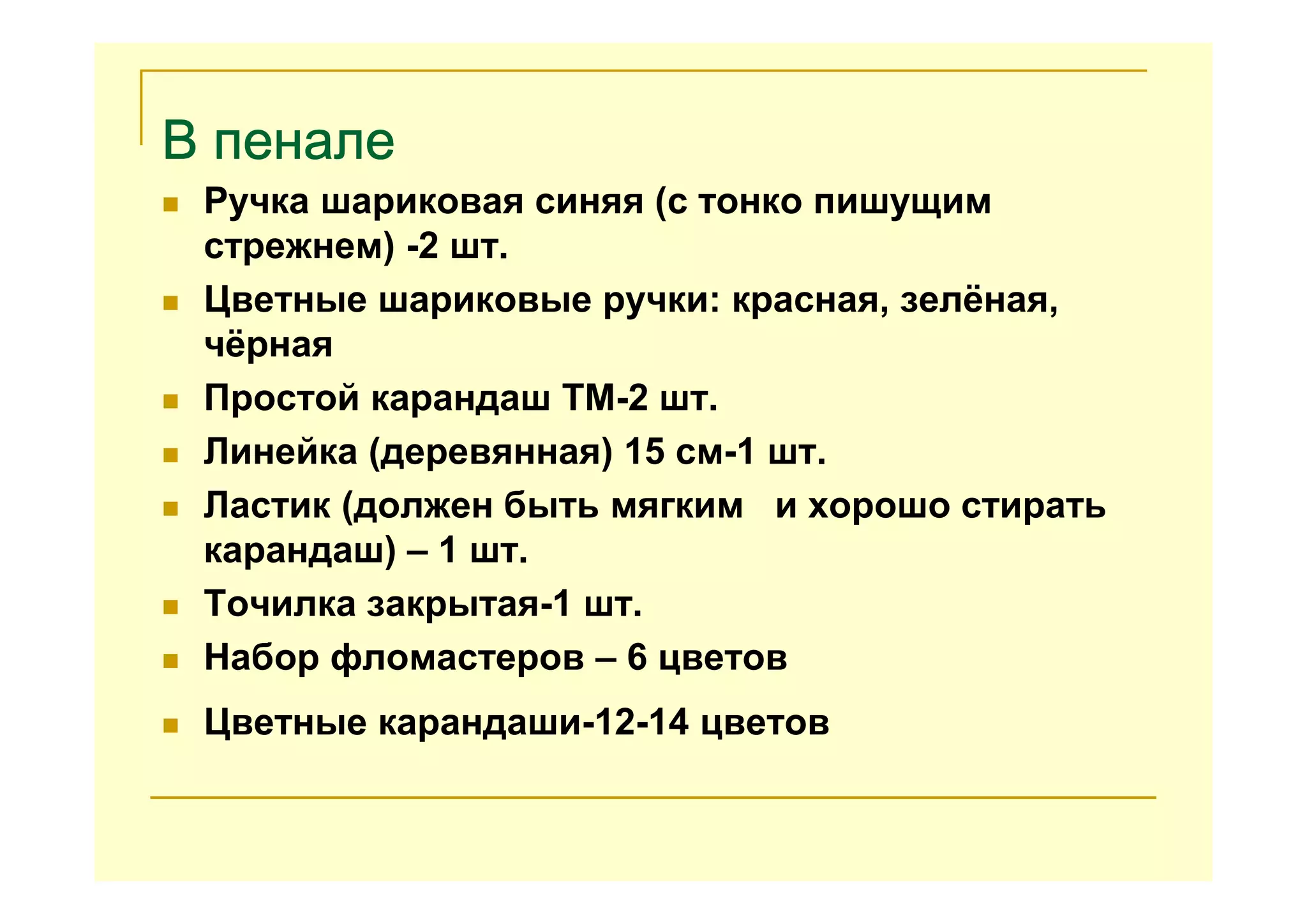 В пеналеВ пеналеВ пеналеВ пенале
Ручка шариковая синяя (с тонко пишущим
стрежнем) -2 шт.
Цветные шариковые ручки: красная, зелёная,
чёрная
Простой карандаш ТМ-2 шт.
Линейка (деревянная) 15 см-1 шт.
Ластик (должен быть мягким и хорошо стирать
карандаш) – 1 шт.
Точилка закрытая-1 шт.
Набор фломастеров – 6 цветов
Цветные карандаши-12-14 цветов
 