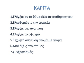 ΚΑΡΠΑ
1.Ελέγξτε αν το θύμα έχει τις αισθήσεις του
2.Ελευθερώστε την τραχεία
3.Ελέγξτε την αναπνοή
4.Ελέγξτε το σφυγμό
5.Τεχνητή αναπνοή στόμα με στόμα
6.Μαλάξεις στο στήθος
7.Συγχρονισμός
 