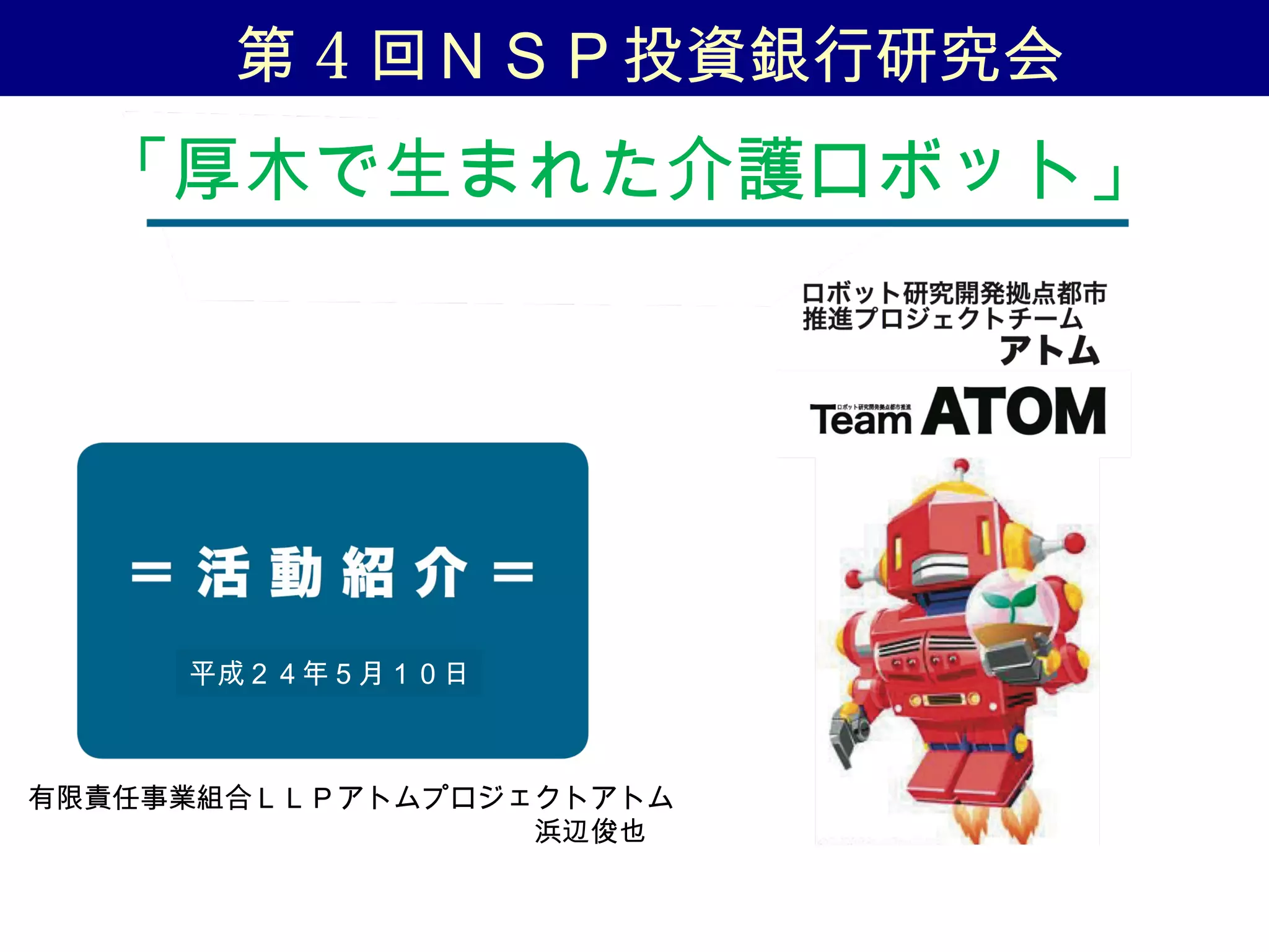 「厚木で生まれた介護ロボット」
平成２４年５月１０日
有限責任事業組合ＬＬＰアトムプロジェクトアトム
　　　　　　　　　　　　　　　　　　浜辺俊也
第 4 回ＮＳＰ投資銀行研究会
 