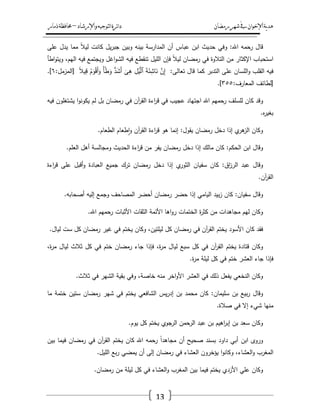 ‫رمضان‬‫شهر‬‫يف‬‫اإلخىان‬‫ية‬‫د‬‫ه‬‫واإلرشاد‬‫لتىجيه‬‫ا‬‫ئرة‬‫ا‬‫د‬–‫ذمار‬‫حمافظة‬
13
‫قاؿ‬‫رحمو‬‫اهلل‬:‫وفي‬‫حديث‬‫ابف‬‫عباس‬‫أف‬‫المدارسة‬‫بينو‬‫وبيف‬‫يؿ‬‫ر‬‫جب‬‫كانت‬ً‫ال‬‫لي‬‫مما‬‫يدؿ‬‫عمى‬
‫استحباب‬‫اإلكثار‬‫مف‬‫التالوة‬‫في‬‫رمضاف‬ً‫ال‬‫لي‬‫فإف‬‫الميؿ‬‫تنقطع‬‫فيو‬‫اغؿ‬‫و‬‫الش‬‫ويجتمع‬‫فيو‬،‫اليـ‬‫اطأ‬‫و‬‫ويت‬
‫فيو‬‫القمب‬‫المساف‬‫و‬‫عمى‬‫التدبر‬‫كما‬‫قاؿ‬‫تعالى‬:َّ‫ف‬ِ‫إ‬َ‫ة‬َ‫ئ‬ِ‫اش‬َ‫ن‬ِ‫ؿ‬ْ‫ي‬َّ‫ٱل‬َ‫ى‬ِ‫ى‬ُّ‫د‬َ‫ش‬َ‫أ‬ً‫أ‬ْ‫ط‬َ‫و‬ُ‫ـ‬َ‫و‬ْ‫ق‬َ‫أ‬َ‫و‬ً‫ال‬‫ي‬ِ‫ق‬[‫المزمؿ‬:ٙ.]
[‫لطائؼ‬‫المعارؼ‬:ٖ٘٘.]
‫وقد‬‫كاف‬‫لمسمؼ‬‫رحميـ‬‫اهلل‬‫اجتياد‬‫عجيب‬‫في‬‫اءة‬‫ر‬‫ق‬‫آف‬‫ر‬‫الق‬‫في‬‫رمضاف‬‫بؿ‬‫لـ‬‫ا‬‫و‬‫يكون‬‫يشتغموف‬‫فيو‬
‫ه‬‫ر‬‫بغي‬.
‫وكاف‬‫ي‬‫ىر‬‫الز‬‫إذا‬‫دخؿ‬‫رمضاف‬‫يقوؿ‬:‫إنما‬‫ىو‬‫اءة‬‫ر‬‫ق‬‫آف‬‫ر‬‫الق‬‫طعاـ‬‫ا‬‫و‬‫الطعاـ‬.
‫وقاؿ‬‫ابف‬‫الحكـ‬:‫كاف‬‫مالؾ‬‫إذا‬‫دخؿ‬‫رمضاف‬‫يفر‬‫مف‬‫اءة‬‫ر‬‫ق‬‫الحديث‬‫ومجالسة‬‫أىؿ‬‫العمـ‬.
‫وقاؿ‬‫عبد‬‫اؽ‬‫ز‬‫الر‬:‫كاف‬‫سفياف‬‫ي‬‫الثور‬‫إذا‬‫دخؿ‬‫رمضاف‬‫ترؾ‬‫جميع‬‫العبادة‬‫أقبؿ‬‫و‬‫عمى‬‫اءة‬‫ر‬‫ق‬
‫آف‬‫ر‬‫الق‬.
‫وقاؿ‬‫سفياف‬:‫كاف‬‫بيد‬‫ز‬‫اليامي‬‫إذا‬‫حضر‬‫رمضاف‬‫أحضر‬‫المصاحؼ‬‫وجمع‬‫إليو‬‫أصحابو‬.
‫وكاف‬‫ليـ‬‫مجاىدات‬‫مف‬‫ة‬‫ر‬‫كث‬‫الختمات‬‫اىا‬‫و‬‫ر‬‫األئمة‬‫الثقات‬‫األثبات‬‫رحميـ‬‫اهلل‬.
‫فقد‬‫كاف‬‫األسود‬‫يختـ‬‫آف‬‫ر‬‫الق‬‫في‬‫رمضاف‬‫كؿ‬،‫ليمتيف‬‫وكاف‬‫يختـ‬‫في‬‫غير‬‫رمضاف‬‫كؿ‬‫ست‬‫لياؿ‬.
‫وكاف‬‫قتادة‬‫يختـ‬‫آف‬‫ر‬‫الق‬‫في‬‫كؿ‬‫سبع‬‫لياؿ‬،‫ة‬‫ر‬‫م‬‫فإذا‬‫جاء‬‫رمضاف‬‫ختـ‬‫في‬‫كؿ‬‫ثالث‬‫لياؿ‬،‫ة‬‫ر‬‫م‬
‫فإذا‬‫جاء‬‫العشر‬‫ختـ‬‫في‬‫كؿ‬‫ليمة‬‫ة‬‫ر‬‫م‬.
‫وكاف‬‫النخعي‬‫يفعؿ‬‫ذلؾ‬‫في‬‫العشر‬‫اخر‬‫و‬‫األ‬‫منو‬،‫خاصة‬‫وفي‬‫بقية‬‫الشير‬‫في‬‫ثالث‬.
‫وقاؿ‬‫بيع‬‫ر‬‫بف‬‫سميماف‬:‫كاف‬‫محمد‬‫بف‬‫يس‬‫ر‬‫إد‬‫الشافعي‬‫يختـ‬‫في‬‫شير‬‫رمضاف‬‫ستيف‬‫ختمة‬‫ما‬
‫منيا‬‫شيء‬‫إال‬‫في‬‫صالة‬.
‫وكاف‬‫سعد‬‫بف‬‫اىيـ‬‫ر‬‫إب‬‫بف‬‫عبد‬‫الرحمف‬‫الرجوي‬‫يختـ‬‫كؿ‬‫يوـ‬.
‫وروى‬‫ابف‬‫أبي‬‫داود‬‫بسند‬‫صحيح‬‫أف‬ً‫ا‬‫مجاىد‬‫رحمو‬‫اهلل‬‫كاف‬‫يختـ‬‫آف‬‫ر‬‫الق‬‫في‬‫رمضاف‬‫فيما‬‫بيف‬
‫المغرب‬،‫العشاء‬‫و‬‫ا‬‫و‬‫وكان‬‫يؤخروف‬‫العشاء‬‫في‬‫رمضاف‬‫إلى‬‫أف‬‫يمضي‬‫بع‬‫ر‬‫الميؿ‬.
‫وكاف‬‫عمي‬‫األزدي‬‫يختـ‬‫فيما‬‫بيف‬‫المغرب‬‫العشاء‬‫و‬‫في‬‫كؿ‬‫ليمة‬‫مف‬‫رمضاف‬.
 